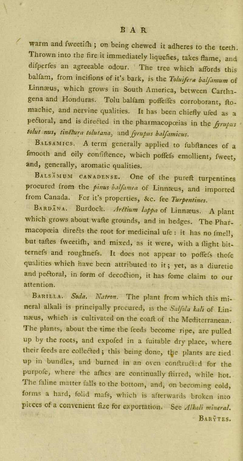 warm and fweetifh ; on being chewed it adheres to the teeth. Thrown into the fire it immediately liquefies, takes flame, and difperfes an agreeable odour. The tree which affords this balfam, from incifions of it’s bark, is the Toluifera balfamum of Linnteus, which grows in South America, between Cartha- gena and Honduras. Tolu balfam poffeffes corroborant, do- rnachic, and nervine qualities. It has been chiefly ufed as a peCtoral, and is directed in the pharmacopoeias in the fyrupus tolut this, twihtra tolutana, and Jyrupt/s balfamicus. Balsamics. a term generally applied to fubftances of a fmooth and oily confidence, which poffefs emollient, fweet, and, generally, aromatic qualities. Balsamum canadense. One of the pureft turpentines procured from the pinus halftime a of Linnaeus, and imported from Canada. For it’s properties, &c. fee Turpentines. Bardana. Burdock. Arftium lappa of Linnaeus. A plant which grows about wade grounds, and in hedges. The Phar- macopoeia dire£ts the root for medicinal ufe : it has no l'mell, but fades fweetifh, and mixed, as it were, with a flight bit- ternefs and roughnefs. It does not appear to poffefs thofc qualities w'hich have been attributed to it; yet, as a diuretic and peCtoral, in form of decoftion, it has fome claim to our attention. Barilla. Soda. Natron. The plant from which this mi- neral alkali is principally procuied, is the Saifola kali of Lin- naeus, whhh is cultivated on the coafl of the IVIediterranean. The plants, about the time the feeds become ripe, are pulled up by the roots, and expofed in a fuitable dry place, where their feeds are collected ; this being done, t^e plants are tied up in bundles, and burned in an oven condruCt.d for the purpofe, where the afhes are continually ffirred, w'hile hot. I he (aline matter falls to the bottom, and, on becoming cold, forms a hard, folid mafs, which is afterwards broken into pieces of a convenient luc for exportation. See Alkali mineral. Barytes.