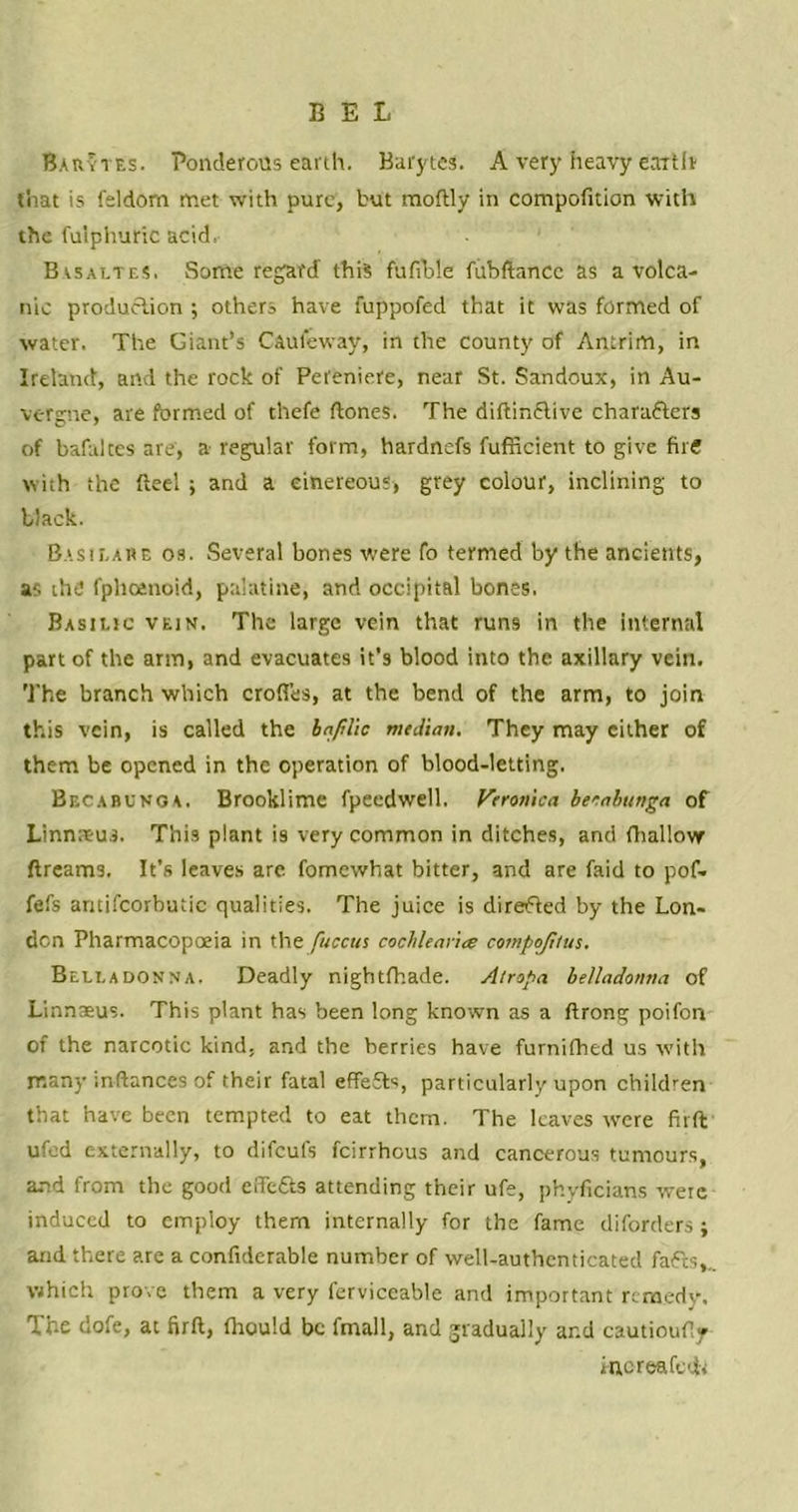 BEL Barytes. Ponderous earth. Barytes. A very heavy earth that is feldorn met with pure, but moftly in competition with the fuiphuric acid, Bvsaltes. Some regard' this fufible fuhftancc as a volca- nic production ; others have fuppofed that it was formed of water. The Giant’s Caulkway, in the county of Antrim, in Ireland, and the rock of Pereniere, near St. Sandoux, in Au- vergne, are formed of thefe (tones. The diftinflive characters of bafaltes are, a- regular form, hardnefs fufficient to give fire with the fteel ; and a cinereous, grey colour, inclining to black. Basilare os. Several bones were fo termed by the ancients, as the fphcenoid, palatine, and occipital bones. Basilic vein. The large vein that runs in the Internal part of the arm, and evacuates it’s blood into the axillary vein. The branch which erodes, at the bend of the arm, to join this vein, is called the infilic median. They may cither of them be opened in the operation of blood-letting. Becabunoa. Brooklime fpeedwell. Veronica beeabunga of Linnreus. This plant is very common in ditches, and (hallow dreams. It’s leaves are fomewhat bitter, and are (aid to pof- fefs amifcorbutic qualities. The juice is directed by the Lon- don Pharmacopoeia in the fuccus cocblear'ue compojltus. Belladonna. Deadly nigbt(hade. Atropa belladonna of Linnaeus. This plant has been long known as a ftrong poifon of the narcotic kind, and the berries have furnifhed us with many inftances of their fatal effefts, particularly upon children that have been tempted to eat them. The leaves were firft:' ufod externally, to difeufs feirrhous and cancerous tumours, and from the good efle&s attending their ufe, phyficians were induced to employ them internally for the fame diforders; and there are a confiderable number of well-authenticated fafts,.. which prove them a very lerviceable and important remedy. The dofe, at firft, (hould be final 1, and gradually and cautioufty Hioreafctfa