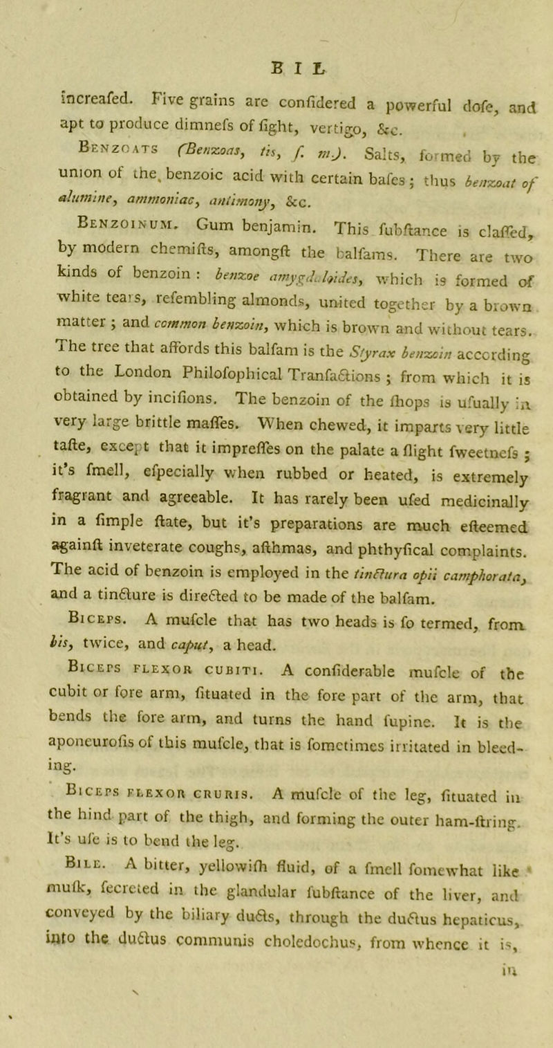 increafed. Five grains are confidered a powerful dofe, and apt to produce dimnefs of fight, vertigo, &c. Benzoats (BtmcoMt th, f mj. Salts, formed by the union of the. benzoic acid with certain bafes ; thus benzoat of alutnine, ammoniac, antimony, See. Benzoinum. Gum benjamin. This fubftance .s claffed, by modern chemifls, amongft the balfams. There are two kinds of benzoin: benzoe amygdahides, which is formed of white teais, refembhng almonds, united together by a brown matter ; and common benzoin, which is brown and without tears, the tree that affords this balfam is the Styrax benzoin according to the London Philofophical Tranfa&ions ; from which it is obtained by incifions. The benzoin of the ihops is ufually in very large brittle maffes. When chewed, it imparts very little tafte, except that it impreffes on the palate a flight fweetnefs ; it’s fmell, efpecially when rubbed or heated, is extremely fragrant and agreeable. It has rarely been ufed medicinally in a Ample ftate, but it’s preparations are much efteemed againft inveterate coughs, afthmas, and phthyfleal complaints. The acid of benzoin is employed in the tinfiura opii camphor at a, and a tinfture is directed to be made of the balfam. Biceps. A mufcle that has two heads is fo termed, from. bis, twice, and caput, a head. BiCErs flexor cubiti. A conflderable mufcle of the cubit or fore arm, fltuated in the fore part of the arm, that bends the fore arm, and turns the hand fupine. It is the aponeuroAs of this mufcle, that is fometimes irritated in bleed- ing. Biceps flexor cruris. A mufcle of the leg, Atuated in the hind part of the thigh, and forming the outer ham-ftring. It’s ule is to bend the leg. Bile. A bitter, yellowifh fluid, of a fmell fomewhat like mutk, fecrcied in the glandular fubftance of the liver, and conveyed by the biliary du£ts, through the duftus hepaticus, into the duftus communis choledochus, from whence it is, in
