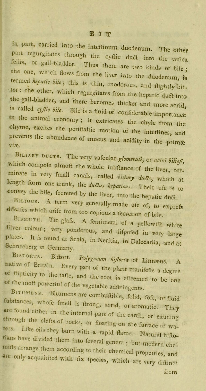 part’ Carned lnt0 the inteflinum duodenum. The other part regurgitates through the cyftic du£t into the vefica feats, or gall-bladder. Thus there are two kinds of bile- e one wh.ch flows from the liver into the duodenum, is ermed hepatic bile; this is thin, inodorous and flightly bit- tet : the other, which regurgitates from the hepatic duft into gall-bladder, and there becomes thicker and more acrid, is called cyji,c bile. Bile is a fluid of conliderable importance «n the animal economy ; it extricates the chyle from the chyme, excites the periftaltic motion of the inteftines, and prevents the abundance of mucus and acidity in the prim* vise. r Biliari di cts. The very vafcular glomeruli, or acini biliojl, which compcfe almoft the whole fubftance of the liver ter minate m very fmall canals, called biliary whi^ at ength form one trunk, the duties hepatic*,. Their ufe is to convey the bile, fecreted by the liver, into -he hepatic du* Btuous. A term very generally made ufe of, to expreft ritfcafes which arife from too copious a fecretion of bile. Bismuth. Tin glafs. A femimetal of a yellowifh white ] COl°Ur; VerT Ponderous, and difpofed in very large P It is found at Scala, in Neritia, in Dalecarlia, and at Schneeberg in Germany. Palyz°mm bijltrta of Linnaeus. A f 'V ° . n am' E'ery part of the P'ant manifefts a degree of ft'Pticity to thetafle, and the root is efleemed to be ole of the molt powerful of the vegetable adflringents B'tumeks. Bitumens are combuftible, folid, foft, or fluid fubftanccs, whofe fmell is flrong, acrid, or «. They are found either in the internal part of the earth, or exudJ through the clefts of rocks, or floating on the furface of Z ■ Like oi,s they burn with a rapid flam Natural hifto- uns have divided them into feveral genera ; but modern che- tfts arrange them according to their chemical properties, and only acquainted with fix fpecies, which are very diftinrt from