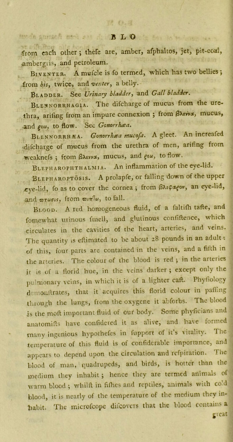 from each other ; thefe are, amber, afphaltos, jet, pit-eoal, •ambergiis, and petroleum. Biventer. A mut'cle is fo termed, which has two bellies; .from bis, twice, and venter, a belly. Bladder. See Urinary bladder, and Gall bladder. Blennorrhagia. The difcharge of mucus from the ure- thra, arifing from an impure connexion ; from £5Wv*, mucus, and f£u, to flow. See Gcnorrheea. Blennorrhea. Gonorrluea mucofa. A gleet. An increafed ■difcharge of mucus from the urethra of men, arifing from ■weaknefs ; from (Bxevvot, mucus, and ft«, to flow. Blepharopiithalmja. An inflammation of the eye-lid. Blepharoptosis. A prolapfe, or falling down of the upper .eye-lid, fo as to cover the cornea ; from (3a.t?«fo*, an eve-lid, and mruiffir, from mior'lie, to fall. Blood. A red homogeneous fluid, of a faltifh tafte, and fomewhat urinous fmell, and glutinous confiftence, which circulates in the cavities of the heart, arteries, and veins. The quantity is eftimated to be about 28 pounds in an adult * of this, four parts are contained in the veins, and a filth in the arteries. The colour of the blood is red ; in the arteries it is of a florid hue, in the veins darker ; except only the pulmonary veins, in which it is of a lighter call. Phyfiology d monftrates, that it acquires this florid colour in palling through the lungs, from the oxygene it abforbs. The blood is the moft important fluid of our body. Some phyficians and anatomifts have confidered it as alive, and have formed many ingenious hypothefes in fupport of it's vitality. The temperature of this fluid is of confiderablc importance, and appears to depend upon the circulation and refpiration. The blood of man, quadrupeds, and birds, is hotter than the medium they inhabit; hence they are termed animals of warm blood ; vvhilft in fifhes and reptiles, animals with co’d blood, it is nearly of the temperature of the medium they in- habit. The microfcope difcovers that the blood contains a great