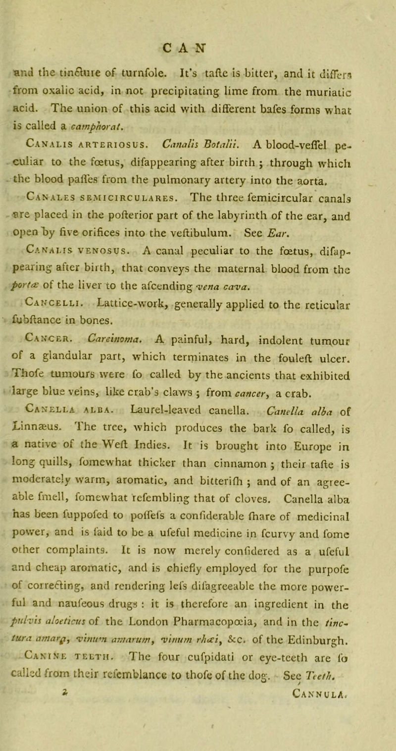 and the tmfiture of turnfole. It’s tafte is bitter, and it differs from oxalic acid, in not precipitating lime from the muriatic acid. The union of this acid with different bafes forms what is called a camphor at. Canalis arteriosus. Canalis Hot alii. A blood-vefiel pe- culiar to the foetus, difappearing after birth ; through which the blood paffes from the pulmonary artery into the aorta. Canales semicirculares. The three femicircutar canals are placed in the pofterior part of the labyrinth of the ear, and open by five orifices into the veftibulum. See Ear. Canai.is venosus. A canal peculiar to the foetus, difap- pearing after birth, that conveys the maternal blood from the porta: of the liver to the afcending 'vena cava. Cancelli. Lattice-work, generally applied to the reticular fubftance in bones. Cancer. Carcinoma. A painful, hard, indolent tumour of a glandular part, which terminates in the fouleft ulcer. Thofe tumours were fo called by the ancients that exhibited large blue veins, like crab's claws ; from cancer, a crab. Caneli-a ai.ba. Laurel-leaved canella. Canella alba of Linnaeus. The tree, which produces the bark fo called, is a native of the Weft Indies. It is brought into Europe in long quills, fomewhat thicker than cinnamon ; their tafte is moderately warm, aromatic, and bitterifh ; and of an agree- able fmell, fomewhat refembling that of cloves. Canella alba has been luppofed to poffefs a confiderable fhare of medicinal power, and is laid to be a ufeful medicine in fcurvy and lome other complaints. It is now merely confidered as a ufeful and cheap aromatic, and is chiefly employed for the purpofe of correcting, and rendering lefs dilagreeable the more power- ful and naufeous drugs : it is therefore an ingredient in the pttlvis aloe tints of the London Pharmacopoeia, and in the tinc- tura amarg, vinttm atnarum, vwum rheci, Sec. of the Edinburgh. Canine teeth. The four cufpidati or eye-teeth are fo called from their refemblance to thofe of the dog. Sec Teeth. t Cannula.