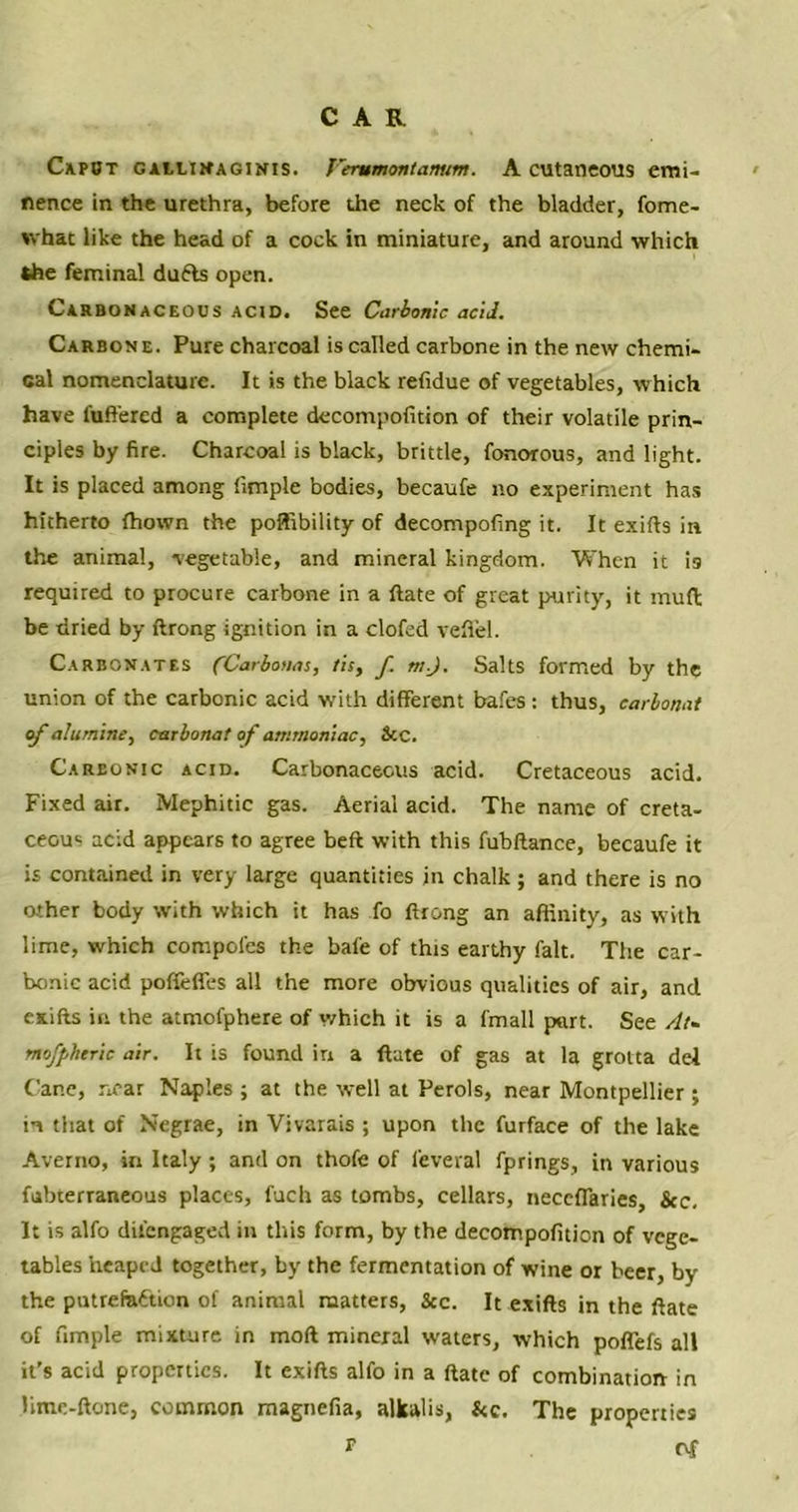 Capot gallinaginis. J'erumontamim. A cutaneous emi- nence in the urethra, before the neck of the bladder, fome- whac like the head of a cock in miniature, and around which the feminal dufts open. Carbonaceous acid. See Carbonic acid. Carbone. Pure charcoal is called carbone in the new chemi- cal nomenclature. It is the black refidue of vegetables, which have l'uft'ered a complete decompofition of their volatile prin- ciples by fire. Charcoal is black, brittle, fonorous, and light. It is placed among fimple bodies, becaufe no experiment has hitherto fhown the poffibility of decompofing it. It exifts in the animal, vegetable, and mineral kingdom. When it is required to procure carbone in a ftate of great purity, it mud be dried by ftrong ignition in a clofed vefiel. Carbonates fCarbonas, tis, f. m.J. Salts formed by the union of the carbonic acid with different bafes: thus, carbonat of alumine, carbonat of ammoniac, See. Carbonic acid. Carbonaceous acid. Cretaceous acid. Fixed air. Mephitic gas. Aerial acid. The name of creta- ceous acid appears to agree beft with this fubftance, becaufe it is contained in very large quantities in chalk ; and there is no other body with which it has fo ftrong an affinity, as with lime, which compotes the bafe of this earthy fait. The car- bonic acid poffeffes all the more obvious qualities of air, and exifts in the atmofphere of which it is a fmall put. See At~ mofpheric air. It is found in a ftate of gas at la grolta del Cane, near Naples ; at the well at Perols, near Montpellier ; in that of Negrae, in Vivarais ; upon the furface of the lake Averno, in Italy ; and on thofe of feveral fprings, in various fubterraneous places, fuch as tombs, cellars, neccffaries, &c. It is alfo difengaged in this form, by the decompofition of vege- tables heaped together, by the fermentation of wine or beer, by the putrefaction of animal matters, See. It exifts in the ftate of fimple mixture in moft mineral waters, which poffefs all it's acid properties. It exifts alfo in a ftate of combination in lime-ftone, common magnefia, alkalis, Stc. The properties * of