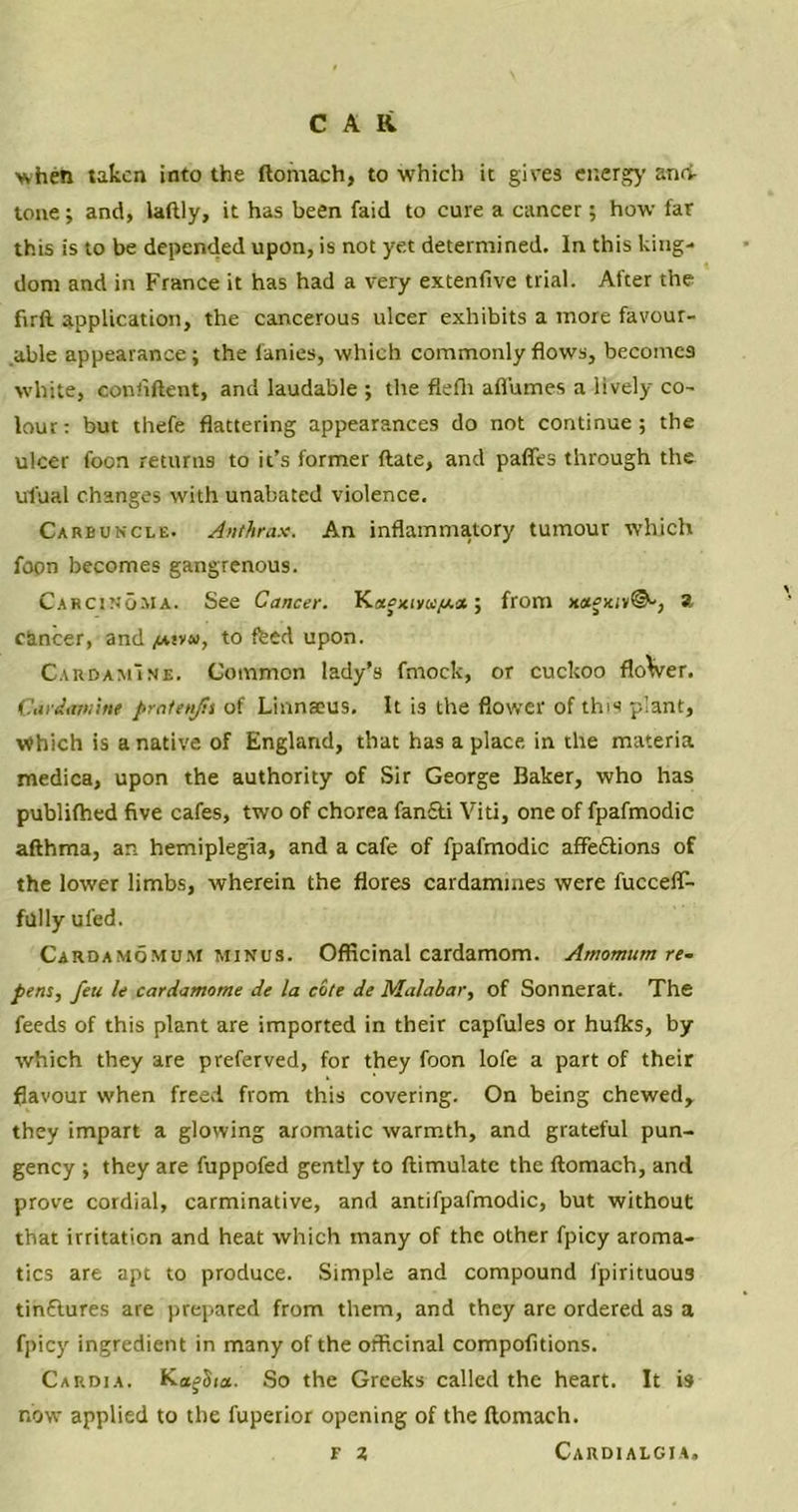 when taken into the ftomach, to which it gives energy and tone ; and, laflly, it has been faid to cure a cancer; how far this is to be depended upon, is not yet determined. In this king- dom and in France it has had a very extenfive trial. After the firfl application, the cancerous ulcer exhibits a more favour- able appearance; the lanies, which commonly flows, becomes white, coniiftent, and laudable ; the flefh afl'umes a lively co- lour: but thefe flattering appearances do not continue; the ulcer foon returns to it’s former ftate, and paffes through the ufual changes with unabated violence. Carbuncle. Anthrax. An inflammatory tumour which fopn becomes gangrenous. Carcinoma. See Cancer. K«*>xivu/a* ; from i»©-, a cancer, and /*!»«, to feed upon. CardamIne. Common lady’s fmock, or cuckoo flo\ver. Cardamine pratenjis of Linnaeus. It is the flower of this plant. Which is a native of England, that has a place in the materia medica, upon the authority of Sir George Baker, who has publifhed five cafes, two of chorea fancti Viti, one of fpafmodic afthma, an hemiplegia, and a cafe of fpafmodic affections of the lower limbs, wherein the flores cardamines were fuccefT- fully ufed. Cardamomum minus. Officinal cardamom. Amomum re- pens, feu le cardamome de la cote de Malabar, of Sonnerat. The feeds of this plant are imported in their capfules or hufks, by which they are preferved, for they foon lofe a part of their flavour when freed from this covering. On being chewed, they impart a glowing aromatic warmth, and grateful pun- gency ; they are fuppofed gently to ftimulatc the ftomach, and prove cordial, carminative, and anti fpafmodic, but without that irritation and heat which many of the other fpicy aroma- tics are apt to produce. Simple and compound fpirituous tinflures are prepared from them, and they are ordered as a fpicy ingredient in many of the officinal compofitions. Cardia. KagSia. So the Greeks called the heart. It is now applied to the fuperior opening of the ftomach. Cardialgia, F 2