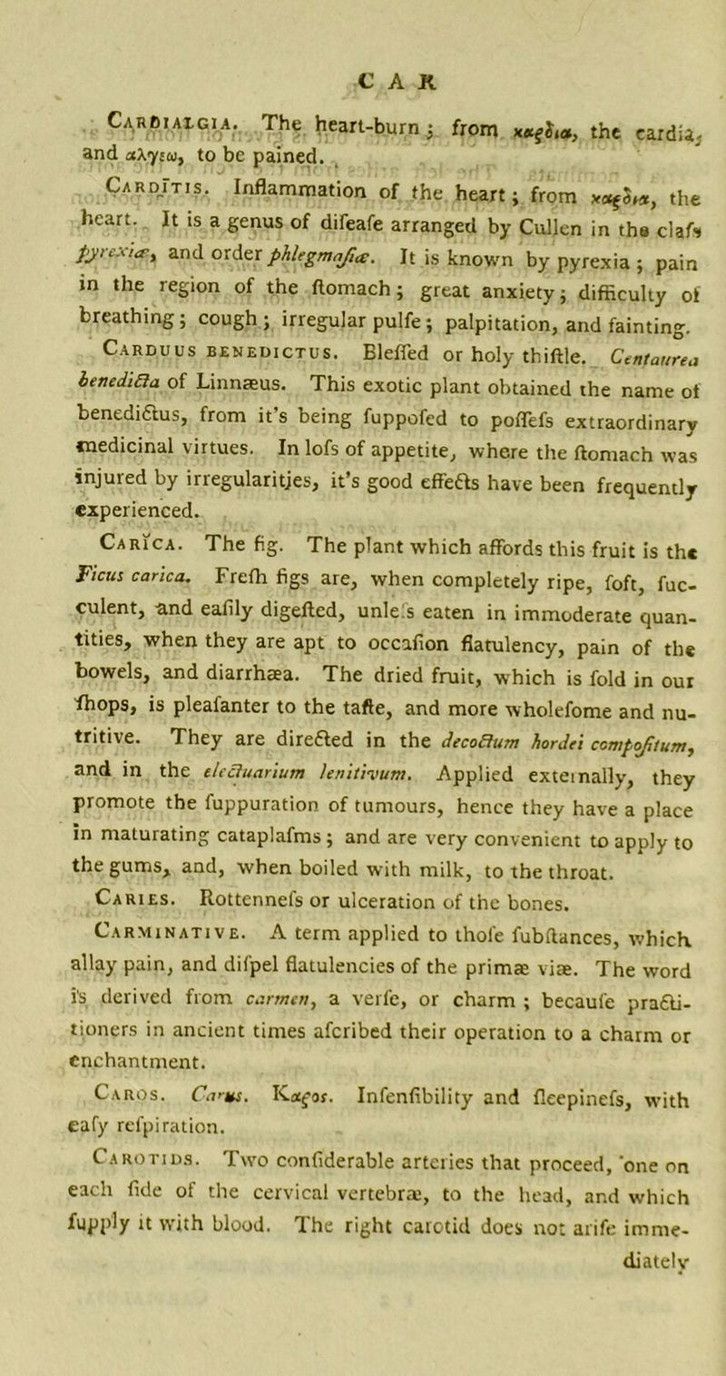 Cardiaigia. The heart-burn; from the eardia- and a\ysa} to be pained. Card/tis. Inflammation of the heart; from *<^3,*, the heart. It is a genus of difeafe arranged by Cullen in the clafs pyrexia-, and order phhgmafue. It is known by pyrexia ; pain in the region of the ftomach ; great anxiety; difficulty of breathing; cough; irregular pulfe ; palpitation, and fainting. Carduus benedictus. Eleffed or holy thiftle. Centaurea benediaa of Linnasus. This exotic plant obtained the name ot benedifitus, from it's being fuppofed to poffefs extraordinary medicinal virtues. In lofs of appetite, where the ftomaen was injured by irregularities, it’s good effefts have been frequently experienced. Carica. The fig. The plant which affords this fruit is the Fiats carica. Frefli figs are, when completely ripe, foft, fuc- culent, and eafily digefled, unles eaten in immoderate quan- tities, when they are apt to occafion flatulency, pain of the bowels, and diarrhaea. The dried fruit, which is fold in our fhops, is pleafanter to the tafte, and more wholefome and nu- tritive. They are directed in the decoBum hordet ccmpofitum, and in the electuarium lenitivum. Applied externally, they promote the fuppuration of tumours, hence they have a place in maturating cataplafms ; and are very convenient to apply to the gums, and, when boiled with milk, to the throat. Caries. Rottennefs or ulceration of the bones. Carminative. A term applied to thole fubflances, which allay pain, and difpel flatulencies of the primae vise. The word is derived from carmen, a verfe, or charm ; becaule practi- tioners in ancient times aferibed their operation to a charm or enchantment. Caros. CV*s. Ka^or. Infenfibility and fleepinefs, with eafy refpiration. Carotids. Two confiderable arteries that proceed, 'one on each fide of the cervical vertebra;, to the head, and which fupply it with blood. The right carotid does not arife imme- diately