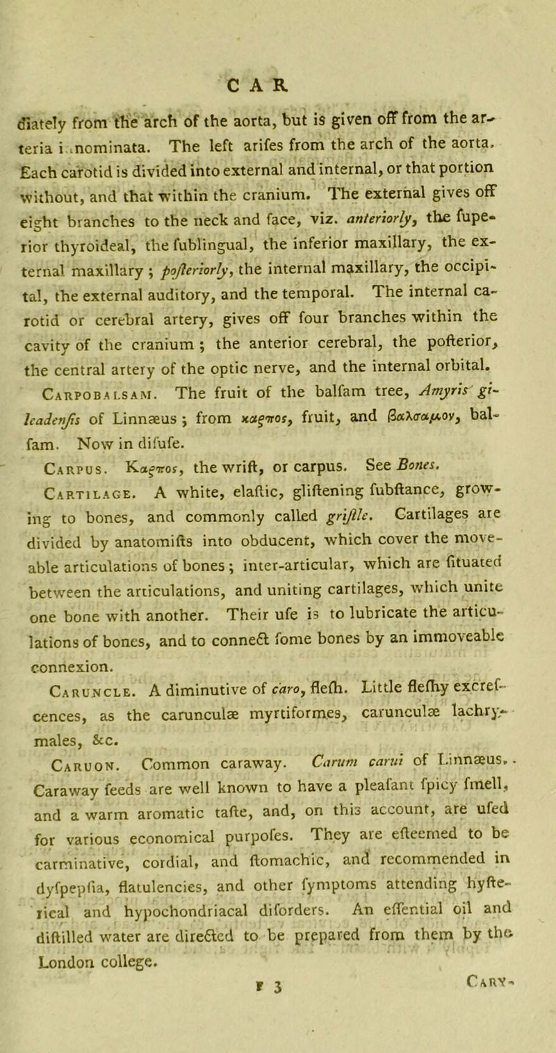 diately from the arch of the aorta, but is given off from the ar- teria i .nominata. The left arifes from the arch of the aorta. Each carotid is divided into external and internal, or that portion without, and that within the cranium. The external gives off eight branches to the neck and face, viz. anteriorly, the fupe- rior thyroideal, the fublingual, the inferior maxillary, the ex- ternal maxillary ; pojleriorly, the internal maxillary, the occipi- tal, the external auditory, and the temporal. The internal ca- rotid or cerebral artery, gives off four branches within the cavity of the cranium ; the anterior cerebral, the pofterior, the central artery of the optic nerve, and the internal orbital. Carpobai.sam. The fruit of the balfam tree, Amyris gi- leadenjh of Linnaeus ; from xajiror, fruit, and (3aX<ra/*oy, bal- fam. Now in difufe. Carpus. Ka^iros, the wrift, or carpus. Ste Bones. Cartilage. A white, elaflic, gliftening fubftance, grow- ing to bones, and commonly called gri/lle. Cartilages ate divided by anatomifts into obducent, which cover the move- able articulations of bones ; inter-articular, which are fituatecf between the articulations, and uniting cartilages, which unite one bone with another. Their ufe is to lubricate the articu- lations of bones, and to conneft fome bones by an immoveable connexion. Caruncle. A diminutive of caro, flefh. Little flefhy excrel- cences, as the caruncuise myrtiformes, carunculae lachry- males, &c. Caruon. Common caraway. Carum carni of Linnaeus.. Caraway feeds are well known to have a pleafant fpicy fmell, and a warm aromatic tafte, and, on this account, are ufed for various economical purpofes. They aie eftecmed to be carminative, cordial, and {lomachic, and recommended in dyfpepfra, flatulencies, and other fymptoms attending hyfte- rical and hypochondriacal diforders. An effential oil and diftilled water are direfted to be prepared from them by the. London college. r 3 Cary-