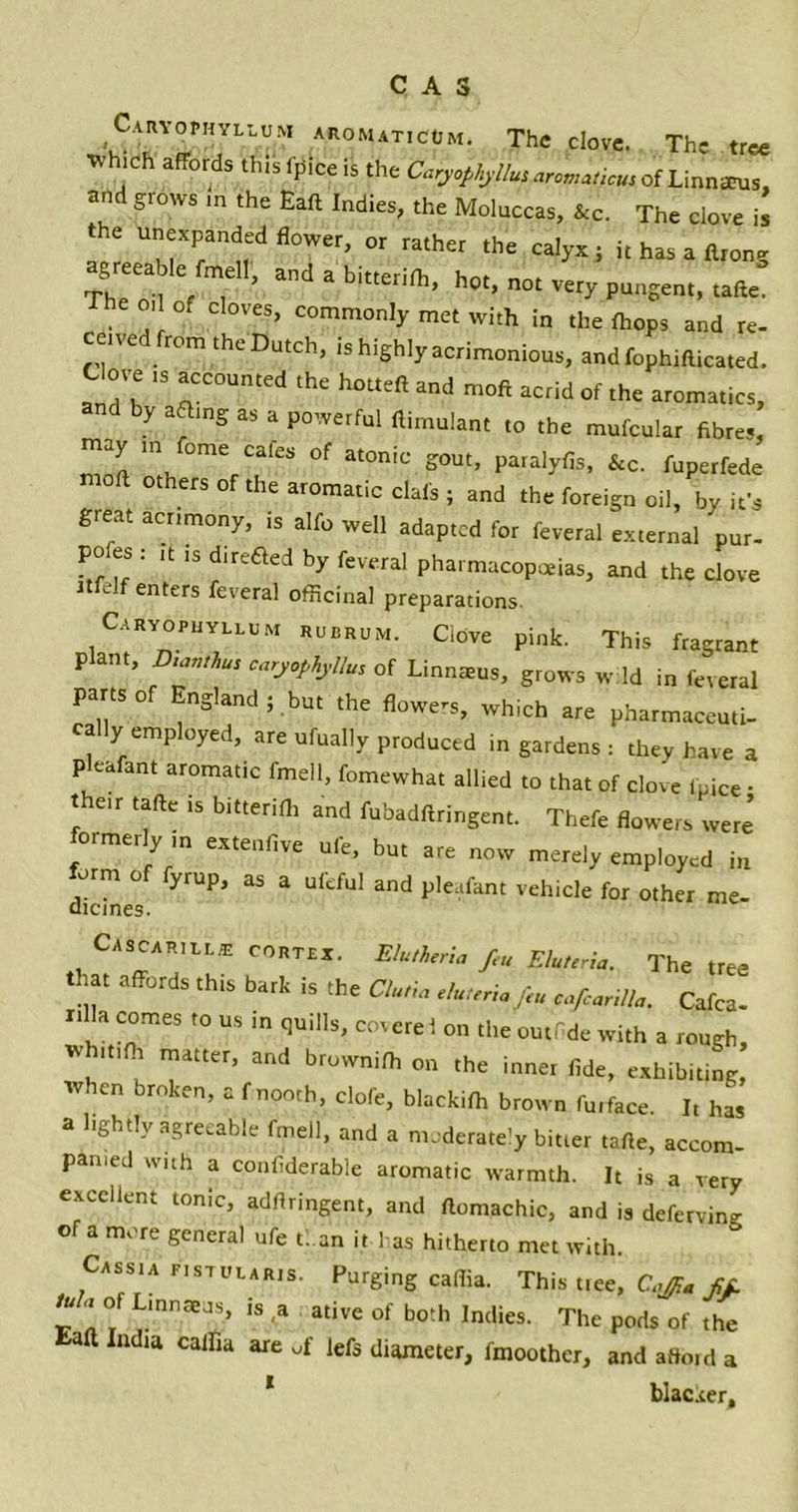 CAS Caryophyllum aromaticcm. The clove. The tree Wh.ch affords this 1'pice is the Caryophyllusaromatic, ofLinnau., and grows ,n the Eaft Indies, the Moluccas, &c. The clove i! the unexpanded flower, or rather the calyx; it has a Arong agreeable fmell, and a bitterifh, hot, not very pungent, tafte. he o.l of cloves, commonly met with in the fhops and re- eled from the Dutch, is highly acrimonious, andfophifticated. Clove ,s accounted the hotteft and moft acrid of the aromatics, by afling as a powerful ftimulant to the mufcular fibres, may m feme cafes of atonic gout, paralyfis, &c. fuperfede 0 °therS °f the ar°matic dais ; and the foreign oil, by it’s great acrimony, is alfo well adapted for feveral external 'pur- po es : ,t .s direfled by feveral pharmacopoeias, and the clove Jtfelf enters feveral officinal preparations Caryophyllum rubrum. Clove pink. This fragrant plant, D.authus caryophyllum of Linnteus, grows w Id in feveral parts of England; but the flowers, which are pharmaceuti- cally employed, are ufually produced in gardens : they have a pleafant aromatic fmell, fomewhat allied to that of clove fpice • the.r tafte is bitteriftr and fubadftringent. Thefe flowers were’ ormei y m extenfive ule, but are now merely employed in form of fyrup, as a ufeful and pleafant vehicle for other me- dicines. Cascarill* cortex. Elutheria feu Eluteria. The tree that affords this bark is the Clutia eluteriafeu cafcarilla. Cafca- xtlla comes to us in quills, coverel on the outfide with a rough, tvhitifh matter, and brownifh on the inner fide, exhibiting, when broken, a fnooth, dole, blackiffi brown furface. It has a lightly agreeable fmell, and a moderately bitter tafte, accom- panied with a confiderable aromatic warmth. It is a very excellent tonic, adftringent, and ftomachic, and is deferving of a more general ufe than it has hitherto met with. Cassia f.stularis. Purging cafiia. This t.ee, Cajfia fif. tu a of Linnaeus, is a ative of both Indies. The pods of the aft India calfia are of lefs diameter, fmoothcr, and afford a 1 blacker.