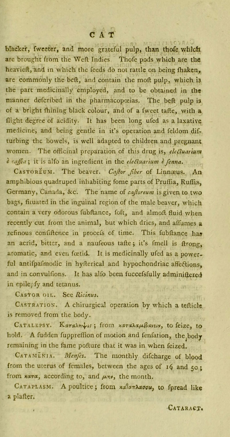 blacker, fweeter, and more grateful pulp, than thofe which are brought from the Weft Indies Thofe pods which are the heavieft, and in which the feeds do not rattle on being fhaken, are commonly the beft, and contain the moft pulp, which is the part medicinally employed, and to be obtained in the manner defcribed in the pharmacopoeias. The beft pulp is of a bright fhining black colour, and of a fweet tafte, with a flight degree of acidity. It has been long ufed as a laxative medicine, and being gentle in it’s operation and feldom dif- turbing the bowels, is well adapted to children and pregnant women. The officinal preparation of this drug is, eh&uarium c raj ft. i; it is alfo an ingredient in the eleBuarium e fenna. Castoreum. The beaver. Cnfior jiber of Linnaeus. An amphibious quadruped inhabiting fome parts of Prulfia, Ruflia, Germany, Canada, &c. The name of cajioreum is given to two bags, fuuated in the inguinal region of the male beaver, which contain a very odorous fubftance, foft, and almoft fluid when recently cut from the animal, but which dries, and aflumes a refinous confidence in procets of time. This fubftance has an acrid, bitter, and a naufeous tafte; it’s fmell is ftrong, aromatic, and even foetid. It is medicinally ufed as a power- ful antifpafmodic in hyfterical and hypochondriac affe&ions, and in convulfions. It has alfo been l'uccefsfully adminiftered in epilef fy and tetanus. Castor oil. See Ricinut. Castration. A chirurgical operation by which a tefticle is removed from the body. Catalepsy. K.xra\rr^is; from Kara\a//.^avtiv, to feize, to hold. A fudden fuppreflion of motion and fenfation, the^ody remaining in the fame pofture that it was in when feized. Catamenia. Menfes. The monthly difcharge of blood from the uterus of females, between the ages of Hj and 50; from Kara, according to, and /a-hv, the month. Cataplasm. A poultice; from x<*7«7rAaa<r«, to fpread like a plafter. Cataract,