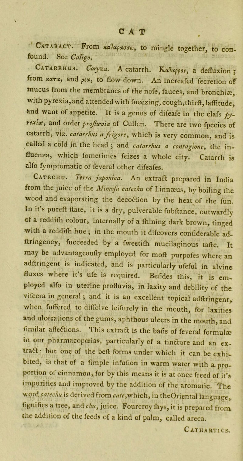 Cataract. From Kcflapeunro, to mingle together, to con- found. See Cali go. Catarrhus. Coryza. A catarrh. K^por, a defluxion j from Kara, and ptu, to flow down. An increafed fecretion of mucus from the membranes of the nofe, fauces, and bronchite, with pyrexia, and attended with fneezing, cough,thirft, laflitude, and want of appetite. It is a genus of difeafe in the clafs py- rexitE, and order proflwvia of Cullen. There are two fpecies of catarrh, viz. catarrhus a frigore, which is very common, and is called a cold in the head 5 and catarrhus a contagione, the in- fluenza, which fometimes feizes a whole city. Catarrh ie alfo fymptomatic of feveral other difeafes. Catechu. Terra japonica. An extract prepared in India from the juice of the Mimofa catechu of Linnaeus, by boiling the wood and evaporating the decoftion by the heat of the fun. In it’s pureft ftate, it is a dry, pulverable fubftance, outwardly of a reddifli colour, internally of a fhining dark brown, tinged with a reddifh hue ; in the mouth it difcovers contiderable ad- flringency, fucceeded by a fweetith mucilaginous tafte. It may be advantageoufly employed for moft purpofes where an adftringent is indicated, and is particularly ufeful in alvine fluxes where it’s ufe is required. Betides this, it is em- ployed alfo in uterine profluvia, in laxity and debility of the vifcera in general; and it is an excellent topical adftringent- when fuffered to difiblve leifurely in the mouth, for laxities and ulcerations of the gums, aphthous uleers in the mouth, and flmilar afleaions. This extrad is the bafis of feveral formula; in our pharmacopoeias, particularly of a tinaure and an ex- traa- hut one of the beft forms under which it can be exhi- bited, is that of a Ample infufion in warm water with a pro- portion ot cinnamon, for by this means it is at once freed of it’s impurities and improved by the addition of the aromatic. The word catechu is derived from cate,which, in theOriental language, Agmfies a tree, and clw, juice. Fourcroy fays, it is prepared from, the addition of the feeds of a kind of palm, called areca. Cathartics,