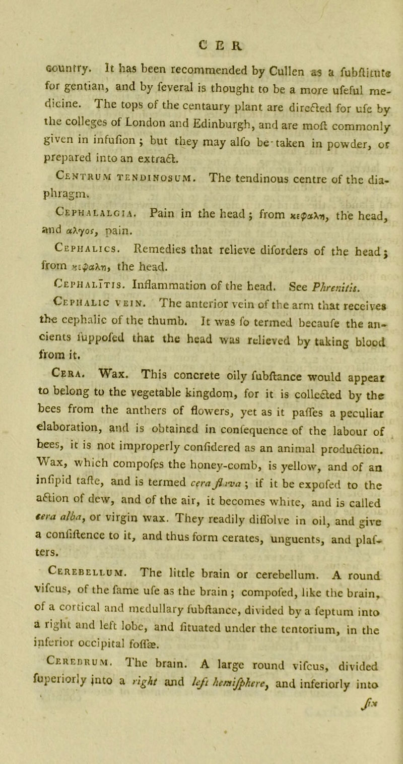 C ER country. It has been recommended by Cullen as a fubftitute for gentian, and by feveral is thought to be a more ufeful me- dicine. The tops of the centaury plant are direfled for ufe by the colleges ol London and Edinburgh, and are moft commonly given in infufion ; but they may all'o be taken in powder, or prepared into an extraft. Centrum tendinosum. The tendinous centre of the dia- phragm. Cephalalgia. Pain in the head; from the head, and aXyos, pain. Cephalics. Remedies that relieve diforders of the head; from Htfatoi, the head. Cephalitis. Inflammation of the head. See Phrenitis. Cephalic vein. The anterior vein of the arm that receives the cephalic of the thumb. It was fo termed becaufe the an- cients iuppofed that the head was relieved by taking blood from it. Cera. Wax. This concrete oily fubftance would appear to belong to the vegetable kingdom, for it is collected by the bees from the anthers of flowers, yet as it pafles a peculiar elaboration, and is obtained in confequence of the labour of bees, it is not improperly confidered as an animal production. 'Vrax, which compofes the honey-comb, is yellow, and of an infipid tafle, and is termed cerafiima ; if it be expofed to the aftion of dew, and of the air, it becomes white, and is called tera alba, or virgin wax. They readily diflblve in oil, and give a confluence to it, and thus form cerates, unguents, and plat- ters. Cerebellum. The little brain or cerebellum. A round vifeus, of the fame ufe as the brain ; compofed, like the brain, of a cortical and medullary fubftance, divided by a feptum into a right and left lobe, and fituated under the tentorium, in the inferior occipital foflte. Cerebrum. The brain. A large round vifeus, divided fupciioily jnto a tight and left hentijphcre, and inferiorly into S-