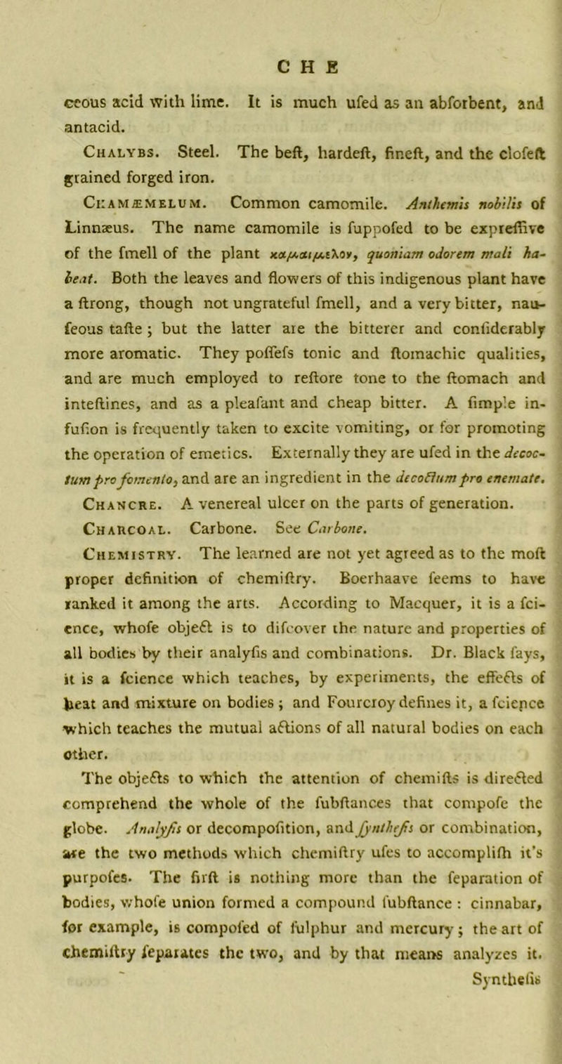 ceous acid with lime. It is much ufed as au abforbent, anJ antacid. Chalvbs. Steel. The beft, hardeft, fineft, and the clofeft grained forged iron. Ciiamjemelum. Common camomile. Anthemis nob\lit of Linnseus. The name camomile is fuppofed to be expreffive of the fmell of the plant x«/*«i/xt\oy, quoniam odorem mali ha- le,it. Both the leaves and flowers of this indigenous plant have a ftrong, though not ungrateful fmell, and a very bitter, nau- feous tafte ; but the latter are the bitterer and considerably more aromatic. They poffefs tonic and floinachic qualities, and are much employed to reftore tone to the ftomach and inteftir.es, and as a pleafant and cheap bitter. A Ample in- fuflon is frequently taken to excite vomiting, or for promoting the operation of emetics. Externally they are ufed in the decoc- tumprofcnenlO) and are an ingredient in the decoflttmpro enemate. Chancre. A venereal ulcer on the parts of generation. Charcoal. Carbone. See Carbone. Chemistry. The learned are not yet agreed as to the mod proper definition of chemiftry. Boerhaave teems to have ranked it among the arts. According to Macquer, it is a fei- ence, whofe objefl is to difeover the nature and properties of all bodies by their analyfis and combinations. Dr. Black fays, it is a fcience which teaches, by experiments, the effefts of heat and mixture on bodies ; and Fourcroy defines it, a fciepce which teaches the mutual aftions of all natural bodies on each other. The obje&s to which the attention of chemifts is directed comprehend the whole of the fubftances that compofe the globe. Analyfis or decompofition, and jyntbefis or combination, are the two methods which chemiftry ufes to accomplifh it’s purpofes. The firft is nothing more than the reparation of bodies, whofe union formed a compound fubftance : cinnabar, for example, is compoled of lulphur and mercury; the art of chemiftry fepatates the two, and by that means analyzes it. Synthefis