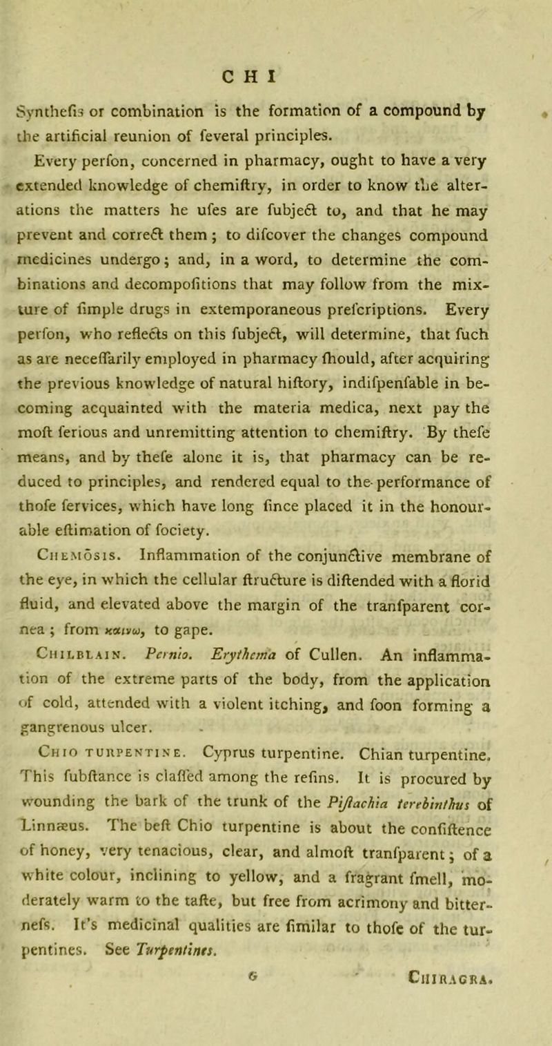 Synthefis or combination is the formation of a compound by the artificial reunion of feveral principles. Every perfon, concerned in pharmacy, ought to have a very extended knowledge of chemiftry, in order to know the alter- ations the matters he ufes are fubjeft to, and that he may prevent and correfl them ; to difcover the changes compound medicines undergo; and, in a word, to determine the com- binations and decompofitions that may follow from the mix- ture of fimple drugs in extemporaneous prel'criptions. Every perfon, who reflects on this fubjeft, will determine, that fuch as are neceffarily employed in pharmacy fhould, after acquiring the previous knowledge of natural hiftory, indifpenfable in be- coming acquainted with the materia medica, next pay the moft ferious and unremitting attention to chemiftry. By thefe means, and by thefe alone it is, that pharmacy can be re- duced to principles, and rendered equal to the- performance of thofe fervices, which have long fince placed it in the honour- able eftiroation of fociety. Chemosis. Inflammation of the conjun&ive membrane of the eye, in which the cellular ftrufture is diftended with a florid fluid, and elevated above the margin of the tranfparent cor- nea ; from to gape. Chilblain. Pernio. Erythema of Cullen. An inflamma- tion of the extreme parts of the body, from the application uf cold, attended with a violent itching, and foon forming a gangrenous ulcer. Cmo turpentine. Cyprus turpentine. Chian turpentine. This fubftance is clafied among the refins. It is procured by wounding the bark of the trunk of the Pijiachia terebiuthus of Linnaeus. The beft Chio turpentine is about the confiftence of honey, very tenacious, clear, and almoft tranfparent; of a white colour, inclining to yellow, and a fragrant fmell, mo- derately warm to the tafte, but free from acrimony and bitter- nefs. It’s medicinal qualities are fimilar to thofe of the tur- pentines. See Turpentines. ® ClIIHAGRA.