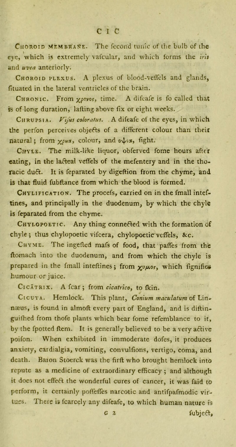 Choroid Membr'aiSe. The fecond tunic of the bulb of the eye, which is extremely valcular, and which forms the iris and uvea anteriorly. Choroid plexus. A plexus of blood-vefl’els and glands, fituated in the lateral ventricles of the brain. Chronic. From xfovos, time. A difeal'e is fo called that is of long duration, lafting above fix or eight weeks. Chrupsia. V'j'us coloratus. A difeafe of the eyes, in which the perfon perceives objefts of a different colour than their natural; from colour, and o-^ia, fight. Chyle. The milk-like liquor, obferved fome hours after eating, in the lafteal veffels of the mefentery and in the tho- racic duft. It is feparated by digeftion from the chyme, and is that fluid fubftance from which the blood is formed. Chylification. The procefs, carried on in the fmall intef- tines, and principally in the duodenum, by which the chyle is feparated from the chyme. Chylopoetic. Any thing connected with the formation of chyle ; thus chylopoetic vifeera, chylopoetic'vcffels, &c. Chyme. The ingefted mafs of food, that paffes from the ftomach into the duodenum, and from which the chyle is prepared in the fmall inteftines; from which fignifie# humour or juice. Cicatrix. A fear; from cicatrice, to fkin. Cicuta. Hemlock. This plant, Conium maculatum o{ \An- naeus, is found in almoft every part of England, and is diftin- guifhed from thofe plants which bear fome refemblance to it, by the fpotted ftem. It is generally believed to be a very adlive poifon. When exhibited in immoderate dofes, it produces anxiety, cardialgia, vomiting, convulfions, vertigo, coma, and death. Baion Stoerck was the firft who brought hemlock into repute as a medicine of extraordinary efficacy ; and although it does not effeft the wonderful cures of cancer, it was faid to perform, it certainly poffeffes narcotic and antifpafmodic vir- tues. There is fcarcely any difeafe, to which human nature is e 2 fubjeft.