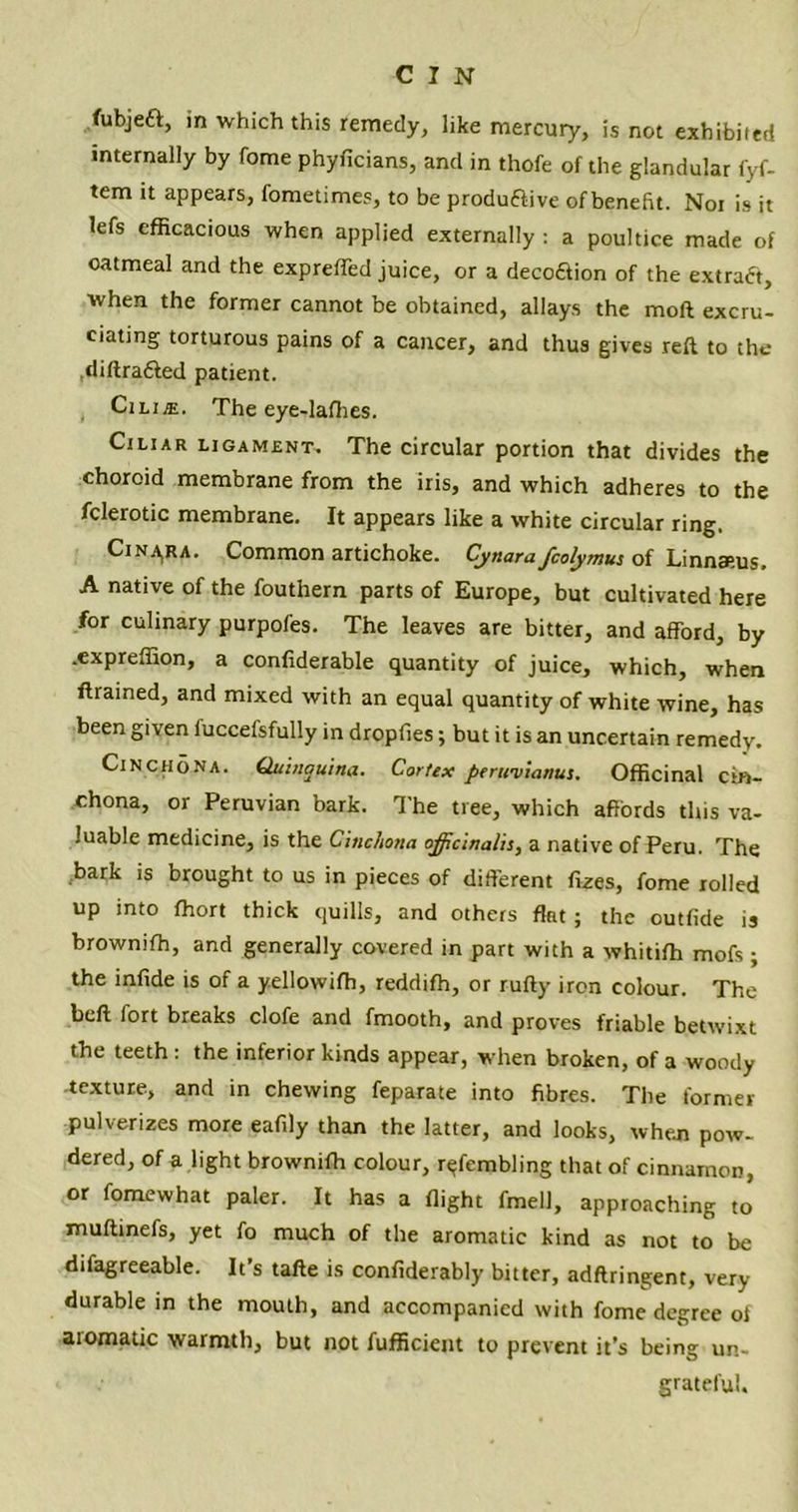 fubjeft, in which this remedy, like mercury, is not exhibited internally by fome phyficians, and in thofe of the glandular fyf- tem it appears, fometimes, to be produflive ofbenefit. Nor is it lefs efficacious when applied externally : a poultice made of oatmeal and the expreffed juice, or a decoftion of the extract, when the former cannot be obtained, allays the mod excru- ciating torturous pains of a cancer, and thus gives reft to the diftra&ed patient. Cilije. The eye-lafhes. Ciliar ligament. The circular portion that divides the choroid membrane from the iris, and which adheres to the fclerotic membrane. It appears like a white circular ring. Cina,ra. Common artichoke. Cynarafcolymus of Linnaeus. A native of the fouthern parts of Europe, but cultivated here for culinary purpofes. The leaves are bitter, and afford, by .expreffion, a confiderable quantity of juice, which, when ftrained, and mixed with an equal quantity of white wine, has been given iuccefsfully in dropfies; but it is an uncertain remedy. Cinchona. Quinquina. Cortex perirvianus. Officinal cin- chona, or Peruvian bark. The tree, which affords this va- luable medicine, is the Cinchona officinalis, a native of Peru. The bark is brought to us in pieces of different fizes, fome rolled up into fhort thick quills, and others fkt ; the outfide is browniffi, and generally covered in part with a whitiffi mofs ; the infide is of a yellowifh, reddifh, or rufty iron colour. The beft fort breaks clofe and fmooth, and proves friable betwixt the teeth: the inferior kinds appear, when broken, of a woody texture, and in chewing feparate into fibres. The former pulverizes more eafily than the latter, and looks, wheui pow- dered, of a light browniffi colour, r<;fembling that of cinnamon, or fomewhat paler. It has a flight fmell, approaching to muftinefs, yet fo much of the aromatic kind as not to be difagreeable. It’s tafte is confiderably bitter, adflringent, very durable in the mouth, and accompanied with fome degree ol aiomatic warmth, but not fufficient to prevent it’s being un- grateful.