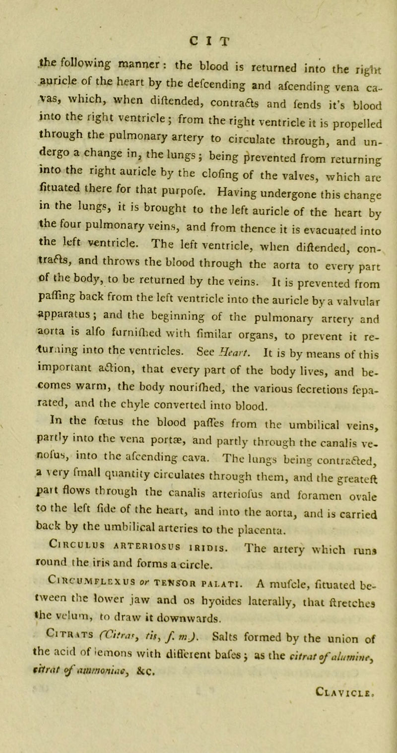 the following manner: the blood is returned into the right auricle of the heart by the defcending and afcending vena ca- vas, which, when diftended, contra£ls and fends it’s blood into the right ventricle ; from the right ventricle it is propelled through the pulmonary artery to circulate through, and un- dergo a change in, the lungs; being prevented from returning into the right auricle by the doling of the valves, which are fituated there for that purpofe. Having undergone this change in the lungs, it is brought to the left auricle of the heart by the four pulmonary veins, and from thence it is evacuated into the left ventricle. The left ventricle, when diftended, con- trails, and throws the blood through the aorta to every part of the body, to be returned by the veins. It is prevented from pairing back from the left ventricle into the auricle by a valvular apparatus; and the beginning of the pulmonary artery and aorta is alfo furnifhed with fimilar organs, to prevent it re- turning into the ventricles. See Heart. It is by means of this important aftion, that every part of the body lives, and be- comes warm, the body nourifhed, the various fecretions fepa- rated, and the chyle converted into blood. In the foetus the blood pafles from the umbilical veins, partly into the vena portae, and partly through the canalis ve- nofus, into the afcending cava. The lungs being eontradled, a \eiy (mall quantity circulates through them, and the greateft pait flows through the canalis arteriol'us and foramen ovale to the left fide of the heart, and into the aorta, and is carried back by the umbilical arteries to the placenta. Circulus arteriosus iRiois. The artery which run* round the iris and forms a circle. Circumflexus or tetis'or palati. A mufcle, fituated be- tween the lower jaw and os hyoides laterally, that ftretches the velum, to draw it downwards. Citrats fCitrar, tis,/. mj. Salts formed by the union of the acid of lemons with difl'cient bafes; as the citrat of aluminc,, tit rat of ammoniac, &c. Clavicle,