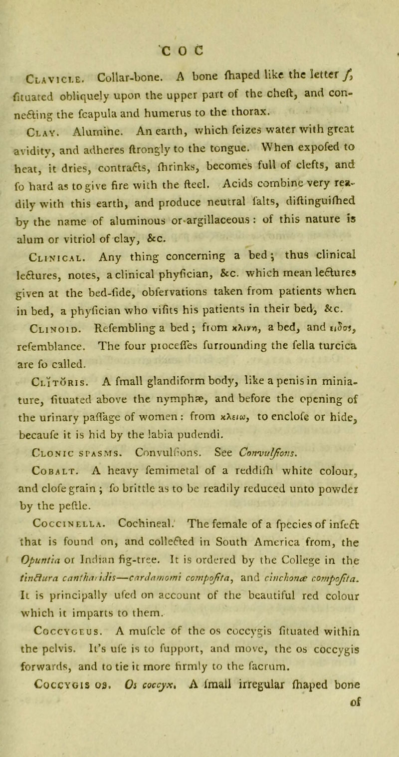 Clavicle. Cullar-bone. A bone Shaped like the letter fituated obliquely upon the upper part of the cheft, and con- ne&ing the fcapulaand humerus to the thorax. Clay. Alumine. An earth, which feizes water with great avidity, and adheres ftrongly to the tongue. When expofed to heat, it dries, contracts, fhrinks, becomes full of clefts, and fo hard as to give fire with the fteel. Acids combine very rea- dily with this earth, and produce neutral falts, diftinguifhed by the name of aluminous or-argillaceous : of this nature is alum or vitriol of clay, &c. Clinical. Any thing concerning a bed; thus clinical leftures, notes, a clinical phyfician, &c. which mean leaures given at the bed-fide, obfervations taken from patients when in bed, a phyfician who vifits his patients in their bed, &c. Clinoid. Refembling a bed ; fiom xXivn, abed, and nSos, refemblance. The four proceffes furrounding the fella turcica are fo called. ClitSris. A fmall glandiform body, like a penis in minia- ture, fituated above the nymphae, and before the opening of the urinary paflage of women : from xXeuo, to enclofe or hide, becaufe it is hid by the labia pudendi. Clonic spasms. Convulfions. See Conmulpons. Cobalt. A heavy femimetal of a reddifh white colour, and clofe grain ; fo brittle as to be readily reduced unto powder by the peftle. Coccinella. Cochineal. The female of a fpecies of infeft that is found on, and collefted in South America from, the Opuntia or Indian fig-tree. It is ordered by the College in the tinflura canthai ijis—cardamom's compofita, and cinchona compojita. It is principally ufed on account of the beautiful red colour which it imparts to them. Coccygeus. A mufcle of the os coccygis fituated within the pelvis. It’s ufe is to fupport, and move, the os coccygis forwards, and to tie it more firmly to the facrum. Coccygis os. Os coccyx, A lmall irregular fhaped bone of
