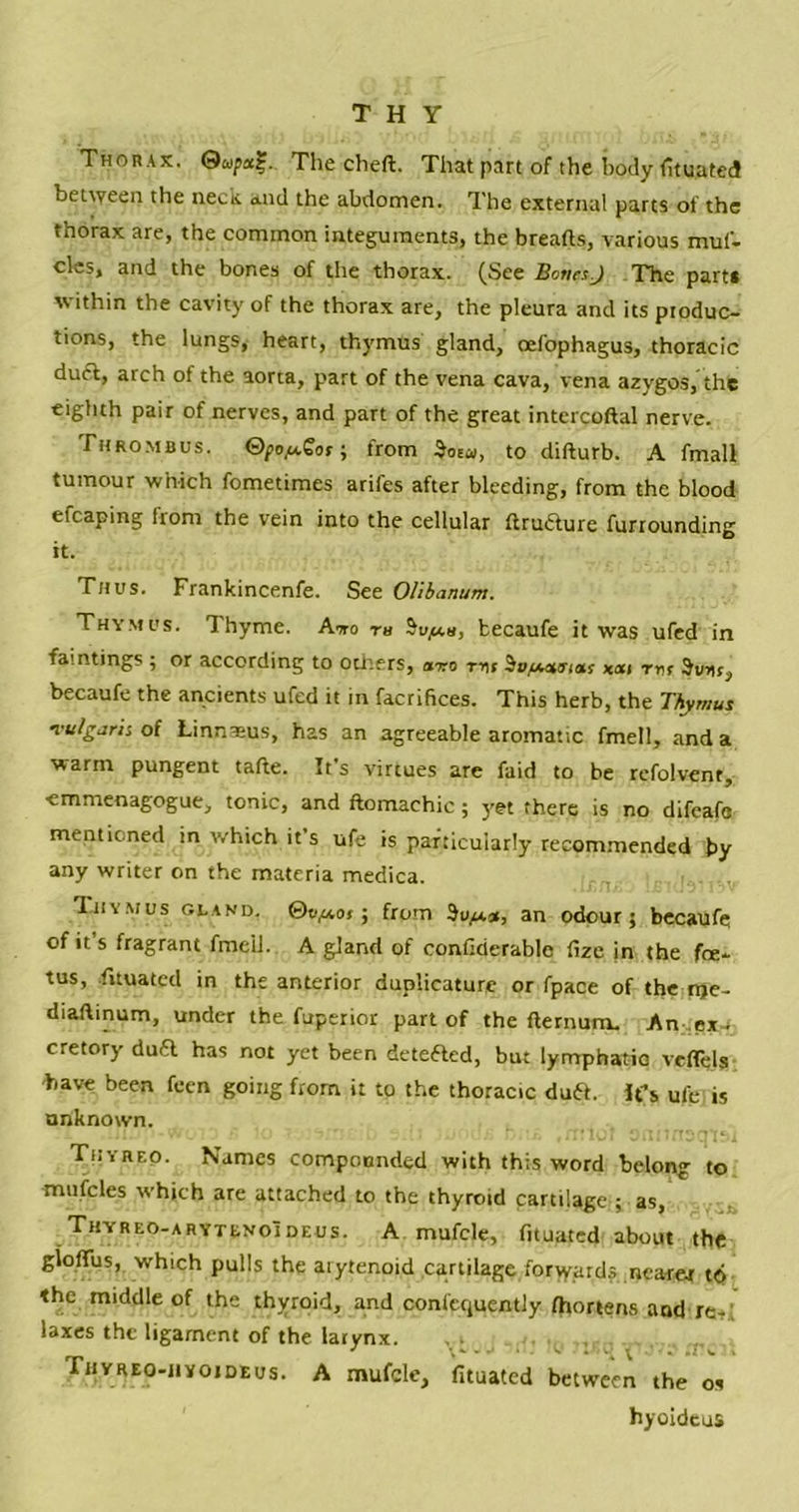 THY Thorax. 0w/>a?. The cheft. That part of the body (ituated between the neck and the abdomen. The external parts of the thorax are, the common integuments, the breads, various muf- cles, and the bones of the thorax. (See Bones.J The part* within the cavity of the thorax are, the pleura and its produc- tions, the lungs, heart, thymus gland, oefophagus, thoracic duft, arch of the aorta, part of the vena cava, vena azygos, the eighth pair of nerves, and part of the great intcrcoftal nerve. Thrombus. ©po/vCor; trom 5oew, to difturb. A fmall tumour which fometimes arifes after bleeding, from the blood efcaping from the vein into the cellular ftrucTure furrounding it. Thus. Frankincenfe. See Olibanum. Thymus. Thyme. Awo m becaufe it was ufed in fain tings ; or according to others, onro ttu SofAeurias xai rn r Sum, becaufe the ancients ufed it in facrifices. This herb, the Thymus vulgaris of Linnaeus, has an agreeable aromatic fmell, and a warm pungent tafte. It’s virtues are faid to be refolvent, ■emmenagogue, tonic> and ftomachic; yet there is no difeafo mentioned in which it s ufe is particularly recommended by any writer on the materia medica. Thymus gland, ©tv*ot; from an odour; becaufe of it’s fragrant fmcil. A gland of confirierable fize in the foe- tus, fnuated in the anterior duplicature or fpace of the nje- diaftinum, under the fuperior part of the fternum. An .exj cretory du& has not yet been deteaed, but lymphatio veflels have been feen going from it to the thoracic duft. Ifs ufe is unknown. Thyreo. Names compounded with this word belong to mufcles which are attached to the thyroid cartilage ; as, Thyreo-arytenoIdeus. A mufcle, fnuated about the gloflus, which pulls the arytenoid cartilage forwards nearer to the middle of the thyroid, and confcquentJy fhortens and re- laxes the ligament of the larynx. Tjiyreo-jiyoideus. A mufcle, fituated between the os hyoideus