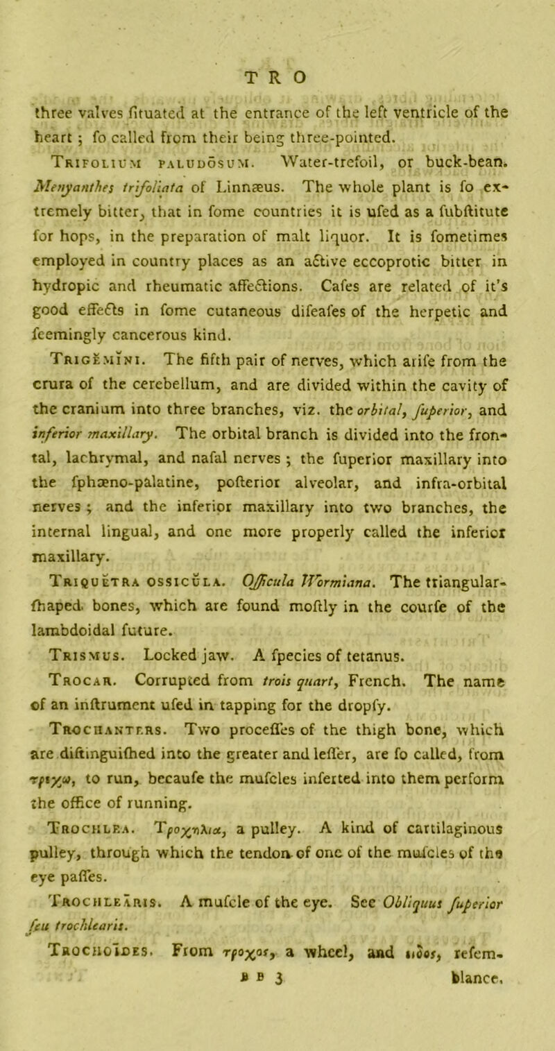 three valves fituated at the entrance of the left ventricle of the heart ; fo called from their being three-pointed. Trifolium paludosum. Water-trefoil, or buck-bean. Menyanthes trifoliata of Linnaeus. The whole plant is fo ex- tremely bitter, that in fome countries it is ufed as a fubftitute for hops, in the preparation of malt liquor. It is fometimes employed in country places as an a£tive eccoprotic bitter in hydropic and rheumatic affe&ions. Cafes are related of it’s good effefls in fome cutaneous difeafes of the herpetic and feemingly cancerous kind. Trigemini. The fifth pair of nerves, which atife from the crura of the cerebellum, and are divided within the cavity of the cranium into three branches, viz. the orbital, fuperior, and inferior maxillary. The orbital branch is divided into the fron- tal, lachrymal, and nafal nerves ; the fuperior maxillary into the fphaeno-palatine, pofterior alveolar, and infra-orbital nerves ; and the inferior maxillary into two branches, the internal lingual, and one more properly called the inferior maxillary. Triquetra ossicula. Ojpcula IVormiana. The triangular- fhaped. bones, which are found moftly in the courfe of the lambdoidal future. Trismus. Locked jaw. A fpecies of tetanus. Trocar. Corrupted from trois quart, French. The name of an inftrumcnt ufed in tapping for the dropfy. Trochanters. Two procefles of the thigh bone, which are diftinguifhed into the greater andlefler, are fo called, from Tftyy>, to run, becaufe the mufcles infeited into them perform the office of running. Trochlea. Tpoyri\ia, a pulley. A kind of cartilaginous pulley, through which the tendon of one of the mufcles of the eye paffes. Trochlearis. A mufcle of the eye. Sec Obliquus fuperior feu trochlearis. TrochoIoes. From rfoxos, a wheel, and uSos, refem- 3 blance,
