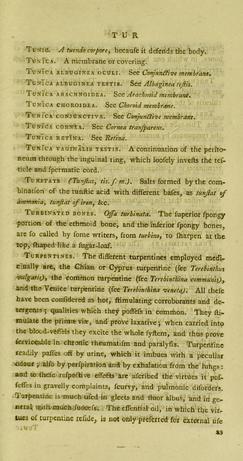 Tunic. rl tuenJo cor pore, bccaufe it defends the body. Tun\’c.\. A membrane or covering. TuN!cA albuginea oculi. See Conjunctive membrane* Tunica albuginea testis. See Albuginea tejtii. Tunica arachnoidea. See Arachnoid membrane. 1 UNica CHOROIDEA. See Choroid membrane. Tunica conjunctiva. See Conjunctive membrane. Tunica cornea. See Cornea tranfparem. Tunica retina. See Retina. Tunica vaginalis testis. A continuation of the perito- neum through the inguinal ring, which loofely invefts the tef- ticle and fpcrmatic cord. Tunstats ('TunJlaSy tis.f.m.). Salts formed by the com- bination of the tunftic acid with different bafes, as Utnjlat of ammonia, tunftat of iron, tec. Turbinated bones. Ojfa turbinata. The fuperior fpongy portion of the ethmoid bone, and the inferior fpongy bones, are fo called by fome writers, from turhino, to fharpen at the top, fhaped like a fugar-loaf. Turpentines. The different turpentines employed medi- cinally are, the Chian or Cyprus turpentine (fee Terebinthue vulgaris), the common turpentine (fee Terebintltina communis), and the Venice turpentine (fee Terebinthina veneta). All thefe have been corrfidered as hot, ftimulating corroborants and de- tergents ; qualities which they poffefs in common. They fti- mulate the primas viae, and prove laxative; when carried into the blood-veffels they excite the whole fyftem, and thus prove serviceable in chronic rheumatifm and paralyfis. Turpentine readily paffes off by urine, which it imbues with a peculiar odour ^ alfo by perfpiration and by exhalation from the luhgs : and to thcte-refpettive effefts are afcribed the virtiies it pof- fefles in gravelly complaints, fcurvy, and pulmonic difordefs. Turpentine is much ufed in gleets and fluor albus, and iri ge- ntralj tj^ihmuchfoooefsi The effentiaf oil, in which the vir- tues of turpentine refide, is not only preferred for external ufe