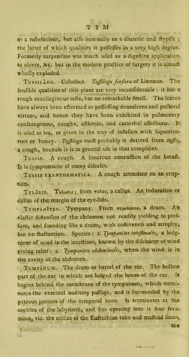 rs a rubefacient, but alfo internally as a diuretic and ftyptic ; the latter of which qualities it poffefles in a very high degree. Formerly turpentine was much ufed as a digeftive application to ulcers, &c. but in the modern practice of furgery it is almoft wholly exploded. TussilaGO. Coltsfoot. TuJJilago farfara of Linnaeus. The fenfible qualities of this plant are very inconfiderable : it has a rough mucilaginous tafte, but no remarkable fmell. The leaves have always been efteemtd as pofieffing demulcent and peCtoral virtues, and hence they have been exhibited in pulmonary confumptions, coughs, aftlimas, and catarrhal affections. It is ufed as tea, or given in the way of infufion with liquorice- root or honey. TuJJilago moll probably is derived from tujfis, a cough, becaufe it is in general ufe in that complaint. Tussis. A cough. A fonorous concuffion of the breaft. It is lymptomatic of many difeafes. Tussis exanthematica. A cough attendant on an erup- tion. Tylosis. TvXmis ; from rvXor, a callus. An induration or callus of the margin of the eye-lids. Tympanites. Tympany. From tv/aotuyoy, a drum. An elaftic diftenfion of the abdomen not readily yielding to pref- fure, and founding like a drum, with coftivenefs and atrophy, but no fluctuation. Species : r. Tympanites intejhnalh, a lodg- ment of wind in the inteftines, known by the difeharge of wind giving relief: a. Tympanites abJomwalis, when the wind is in the cavity of the abdomen. Tympanum. The drum or barrel of the ear. The hollow part of the ear in which are lodged the bones of the car. It begins behind the membrane of the tympanum, which termi- nates the external auditory paflage, and is furrounded by the petrous portion of the temporal bone. It terminates at the cochlea of the labyrinth, and has opening into it four foia- Biina, viz. the orifice of the Euftachian tube and maftoid fmusv tha
