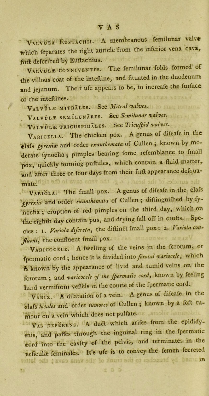 VAi.vCtA Eustachii. a membranous femilunar valve which feparates the right auricle from the inferior vena cava, firft defcribed by Euftachius. Valvule conniventes. The femilunar folds formed of the villous coat of the inteftine, and fituated in the duodenum and jejunum. Their ufe appears to be, to increafe the furface of the inteftines. Valvule mitrales. See Mitral valves. Valvule semilunares. See Semilunar valves. Valvule tricuspidXles. See Tricufpid valves. Varicella. The chicken pox. A genus of dileafe in the elafs pyrexia and order exanthemata of Cullen ; known by mo- derate fynocha; pimples bearing fome refemblance to fmall pox, quickly forming puftules, which contain a fluid matter, and after three or four days from their firft appearance defqua- imate. Variola. The fmall pox. A genus of difeale in the clafs pyrexia and order exanthemata of Cullen ; diftinguifhed by fy- nocha ; eruption of red pimples on the third day, which on the eighth day contain pus, and drying fall off in crufts. Spe- cies : 1. Variola difereta, the diftinft fmall pox : Z. Variola con- Jluens, the confluent fmall pox. Varicocele. A fwelling of the veins in the ferotum, or fpermatic cord ; hence it is divided into fcrotal variocele, which fs known by the appearance of livid and tumid veins on the ferotum ; and varicocele of the fpermatic cord, known by feeling hard vermiform veffels in the courfe of the fpermatic cord. Varix. A dilatation of a vein. A genus of difeafe in the clafs locales and order tumotes of Cullen ; known by a Aft tu- rrtour on a vein which does not pullate. Vas deferens. A dua which arifes from the epididy- mis, and paffes through the inguinal ring in the fpermatic cord into the cavity of the pelvis, and terminates in the veficul* feminales. It’s ufe is to convey the femcn fecreted in