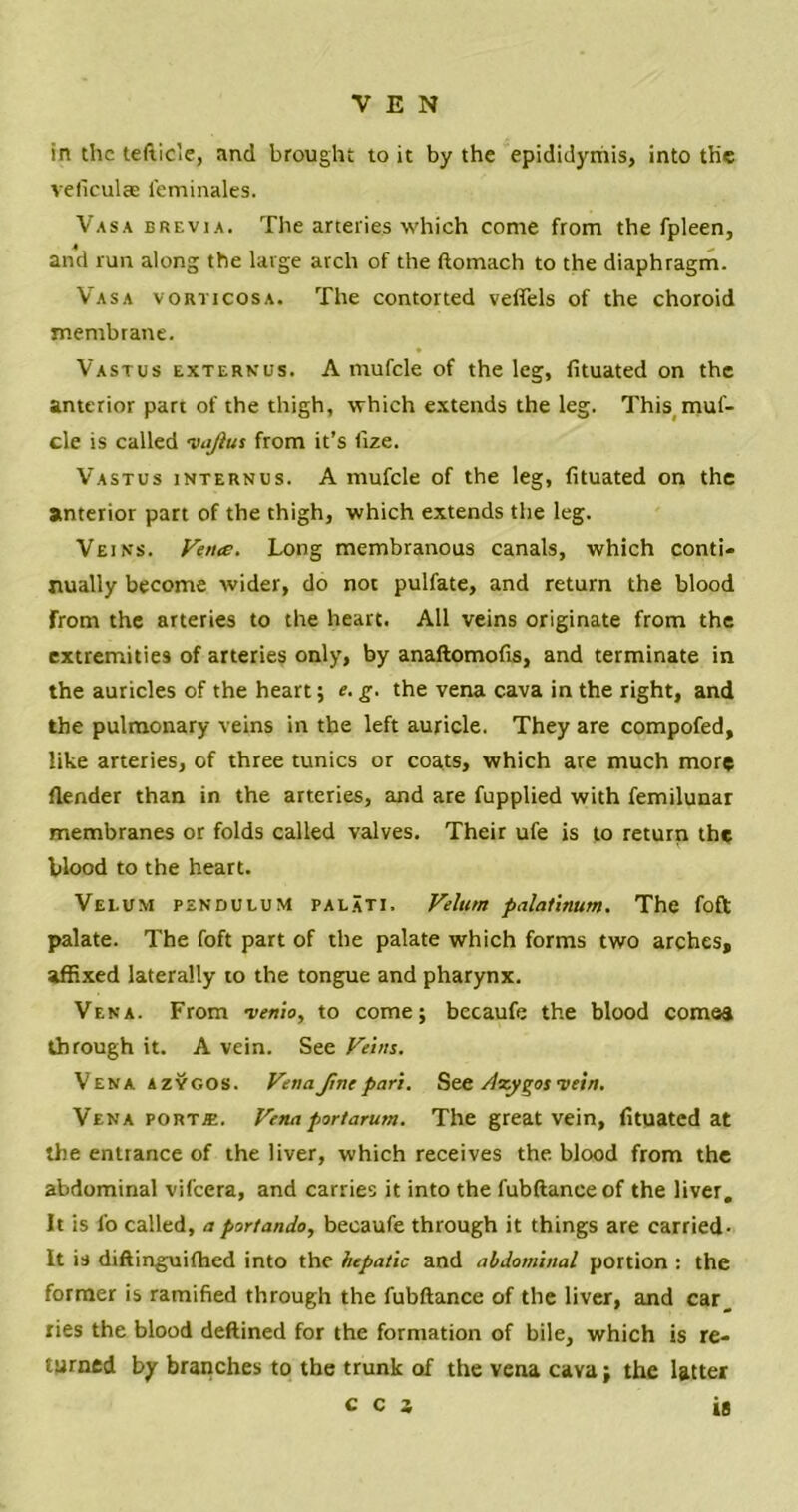 in the tefticle, and brought to it by the epididymis, into the veliculae feminales. Vasa brevia. The arteries which come from the fpleen, 4 ^ and run along the large arch of the ftomach to the diaphragm. Vasa vorticosa. The contorted veffels of the choroid membrane. Vastus externus. A mufcle of the leg, fituated on the anterior part of the thigh, which extends the leg. This muf- cle is called vajius from it’s fize. Vastus internus. A mufcle of the leg, fituated on the anterior part of the thigh, which extends the leg. Veins. Fetus. Long membranous canals, which conti- nually become wider, do not pulfate, and return the blood From the arteries to the heart. All veins originate from the extremities of arteries only, by anaftomofis, and terminate in the auricles of the heart; e. g. the vena cava in the right, and the pulmonary veins in the left auricle. They are compofed, like arteries, of three tunics or coats, which are much more flender than in the arteries, and are fupplied with femilunar membranes or folds called valves. Their ufe is to return the blood to the heart. Velum pendulum palati, Velum palatinum. The foft palate. The foft part of the palate which forms two arches, affixed laterally to the tongue and pharynx. Vena. From memo, to come; becaufe the blood cornea through it. A vein. See Veins. Vena azygos. VenaJincpari. See Azygos vein. Vena port*. Vena port arum. The great vein, fituated at the entrance of the liver, which receives the blood from the abdominal vifeera, and carries it into the fubftaneeof the liver. It is fo called, a portando, becaufe through it things are carried- It is diftinguifhed into the hepatic and abdominal portion : the former is ramified through the fubftance of the liver, and car ries the blood deftined for the formation of bile, which is re- turned by branches to the trunk of the vena cava; the latter CCS 18