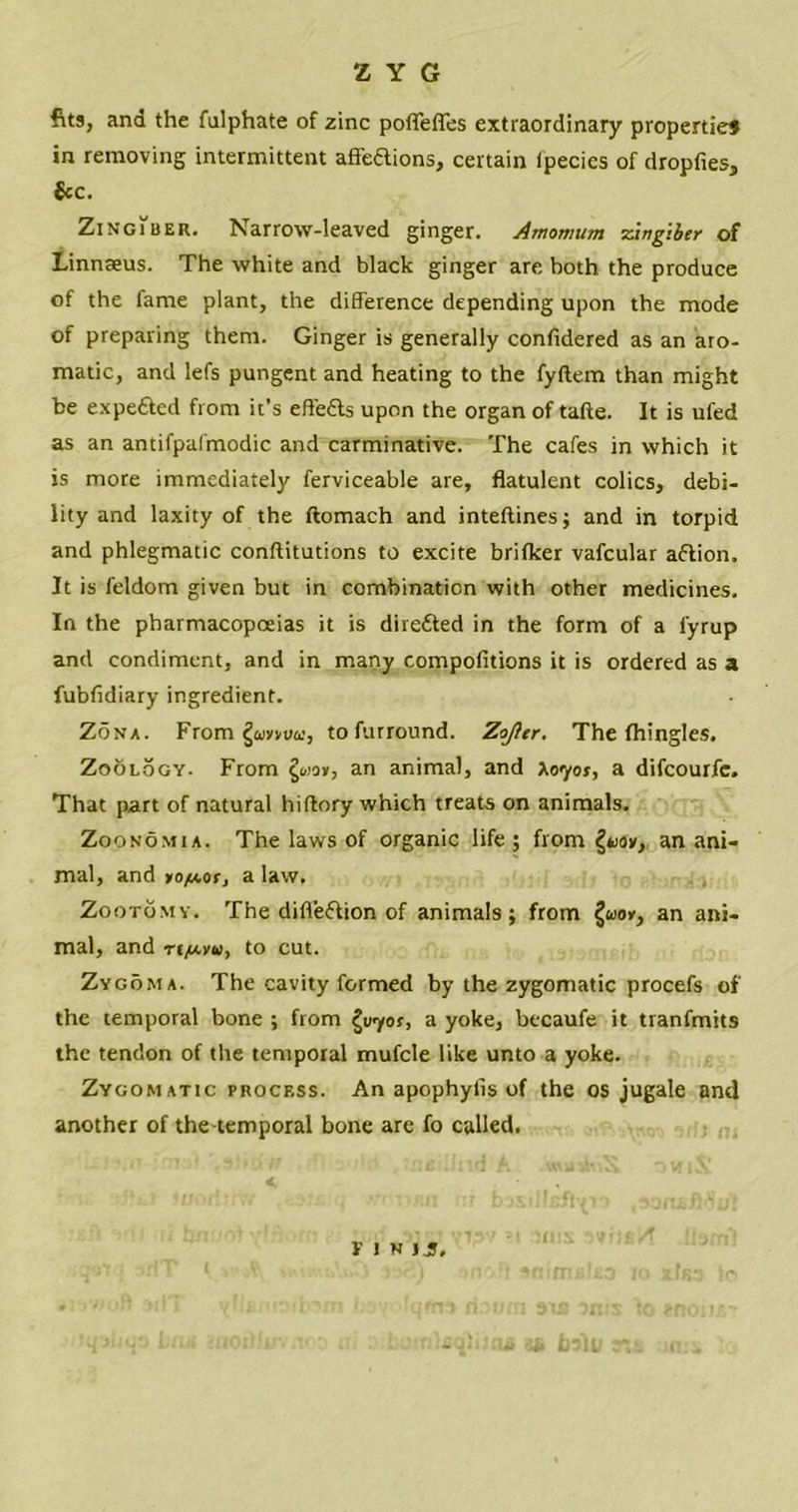 fits, and the fulphate of zinc pofleffes extraordinary properties in removing intermittent affeaions, certain ipecies of dropfiesj &c. Zingiber. Narrow-leaved ginger. Amomum zingiber of Linnaeus. The white and black ginger are both the produce of the fame plant, the difference depending upon the mode of preparing them. Ginger is generally confidered as an aro- matic, and lefs pungent and heating to the fyftem than might be expefted from it’s effedls upon the organ of tafte. It is ufed as an antifpafmodic and carminative. The cafes in which it is more immediately ferviceable are, flatulent colics, debi- lity and laxity of the ftomach and inteftines; and in torpid and phlegmatic conftitutions to excite brifker vafcular aftion. It is feldom given but in combination with other medicines. In the pharmacopoeias it is diredted in the form of a l'yrup and condiment, and in many compofitions it is ordered as a fubfidiary ingredient. Zona. From §a)»vva;, to furround. Zojier. The fhingles. Zoology. From £wov, an animal, and A07or, a difcourfc. That part of natural hiftory which treats on animals. Zoo no m i a. The laws of organic life; from {tior, an ani- mal, and yo/Aor, a law. Zootomy. The difl'eflion of animals; from §oio», an ani- mal, and ti/avu, to cut. Zygoma. The cavity formed by the zygomatic procefs of the temporal bone ; from or, a yoke, bccaufe it tranfmits the tendon of the temporal mufcle like unto a yoke. Zygomatic process. An apophylis of the os jugale and another of the temporal bone are fo called. 30 Fin jjj.