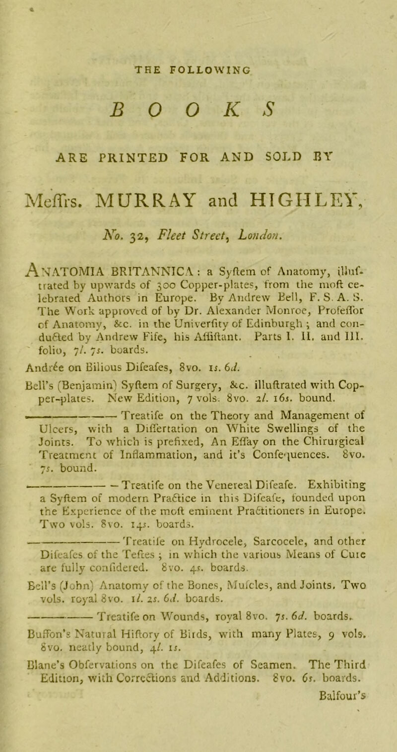 THE FOLLOWING B 0 0 K s ARE PRINTED FOR AND SOJ.D BY Meffrs. MURRAY and HIGH LEY, No. 32, Fleet Street, London. AnATOMIA BRITANNICA: a Syflem of Anatomy, illuf- trated by upwards of 300 Copper-plates, from the moft ce- lebrated Authors in Europe. By Andrew Bell, F. S. A. S. The Work approved of by Dr. Alexander Monroe, ProfefTor of Anatomy, See. in the Univerfity of Edinburgh ; and con- duced by Andrew Fife, his Affiftant. Parts 1. 11. and III. folio, 7/. ~s. boards. Andr^e on Bilious Difeafes, 8vo. it. 61/. Bell’s (Benjamin) Syftem of Surgery, &c. illuftrated with Cop- per-plates. New Edition, 7 vols. 8vo. 2/. 16s. bound. Treatife on the Theory and Management of Ulcers, with a Differtation on White Swellings of the Joints. To which is prefixed. An Effay on the Chirurgical Treatment of Inflammation, and it’s Confcptences. 8vo. 7s. bound. Treatife on the Venereal Difeafe. Exhibiting a Syftem of modern Praftice in this Difeafe, founded upon the Experience of the moft eminent Pradtitioners in Europe. Two vols. 8vo. 14s. boards. Treatife on Hydrocele, Sarcocele, and other Difeafes of the Tefces \ in which the various Means of Cute are fully confidered. 8vo. 4s. boards. Bell’s (John) Anatomy of the Bones, Mufcles, and Joints. Two vols. royal 8vo. it. 2s. 6d. boards. Treatife on Wounds, royal 8 vo. 75.61/. boards. Bufton’s Natural Hiftory of Birds, with many Plates, 9 vols. 8vo. neatly bound, 4/. 15. Blane’s Obfervations on the Difeafes of Seamen. The Third Edition, with Corrections and Additions. 8vo. 6s. boards. Balfour’s