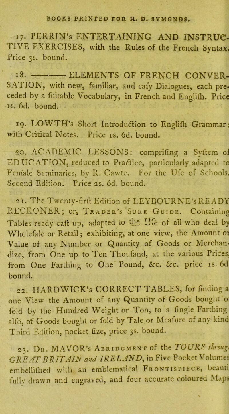 17. PERRIN’s ENTERTAINING AND INSTRUC- IIVE EXERCISES, with the Rules of the French Syntax. Price 3s. bound. iS. ELEMENTS OF FRENCH CONVER- SA FION, with new, familiar, and eafy Dialogues, each pre- ceded by a fuitable Vocabulary, in French and Englilh. Price is. 6d. bound. 19. LOWTH’s Short Introduction to Englilh Grammar: with Critical Notes. Price is. 6d. bound. 20. ACADEMIC LESSONS: comprifing a Syftem oi ED UCATION, reduced to Practice, particularly adapted to Female Seminaries, bv R. Cawte. For the Ufe of Schools. Second Edition. Price as. 6d. bound. a t. The Twenty-firft Edition of LEYBOURNE’s READY RECKONER; or, Trader’s Sure Guide. Containing Tables ready caft up, adapted to the Uic of all who deal by Wholefale or Retail; exhibiting, at one view, the Amount or Value of any Number or Quantity of Goods or Merchan- dize, from One up to Ten Thoufand, at the various Prices, from One Farthing to One Pound, &c. &c. price is. 6d bound. 22. HARDWICK’S CORRECT TABLES, for finding a one View the Amount of any Quantity of Goods bought o: fold by the Hundred Weight or Ton, to a fingle Farthing alfo, of Goods bought or fold by Tale or Meafure of any kind Third Edition, pocket fize, price 3s. bound. 23. Du. MAVOR’s Abridgment of the TOURS t/nougi GREAT BRITAIN and IRELAND, in Five Pocket Volumes embellilhed with an emblematical Frontispiece, beauti fullv drawn and engraved, aud four accurate coloured Maps