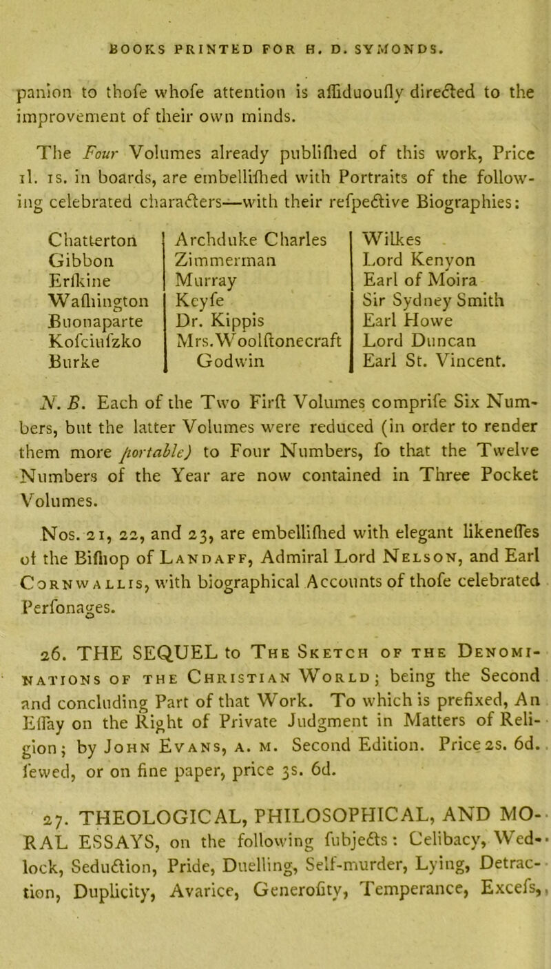 panion to thofe whofe attention is affiduoufly directed to the improvement of their own minds. The Four Volumes already publifhed of this work, Price il. is. in boards, are etnbellifhed with Portraits of the follow- ing celebrated charafters—with their refpe&ive Biographies: Chatterton Gibbon Erfkine Wafliington Buonaparte Kofciufzko Burke Archduke Charles Zimmerman Murray Keyfe Dr. Kippis Mrs.Woolftonecraft Godwin WiLkes Lord Kenyon Earl of Moira Sir Sydney Smith Earl Howe Lord Duncan Earl St. Vincent. N. B. Each of the Two Firft Volumes comprife Six Num- bers, but the latter Volumes were reduced (in order to render them more portable) to Four Numbers, fo that the Twelve Numbers of the Year are now contained in Three Pocket Volumes. Nos. 21, 22, and 23, are embellilhed with elegant likenefles ot the Bifliop of Landaff, Admiral Lord Nelson, and Earl Cornwallis, with biographical Accounts of thofe celebrated Perfonages. 26. THE SEQUEL to The Sketch of the Denomi- nations of the Christian World; being the Second and concluding Part of that Work. To which is prefixed, An ElFay on the Right of Private Judgment in Matters of Reli- gion; by John Evans, a. m. Second Edition. Price2s. 6d. lewed, or on fine paper, price 3s. 6d. 27. THEOLOGICAL, PHILOSOPHICAL, AND MO- RAL ESSAYS, on the following fubjefts: Celibacy, Wed- lock, Sedu&ion, Pride, Duelling, Self-murder, Lying, Detrac- tion, Duplicity, Avarice, Generofity, Temperance, Excefs,,