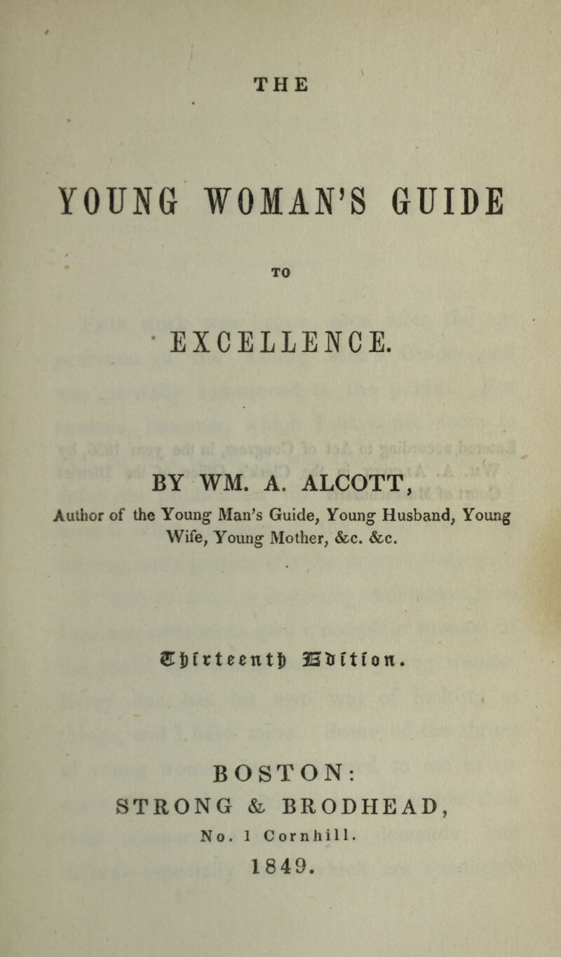 THE YOUNG WOMAN’S GUIDE * TO • EXCELLENCE. BY WM. A. ALCOTT, Author of the Young Man’s Guide, Young Husband, Young Wife, Young Mother, &c. &c. 2r|)irteent|) Htrftion. BOSTON: STRONG & BRODHEAD, No. 1 Cornhill. 1849.