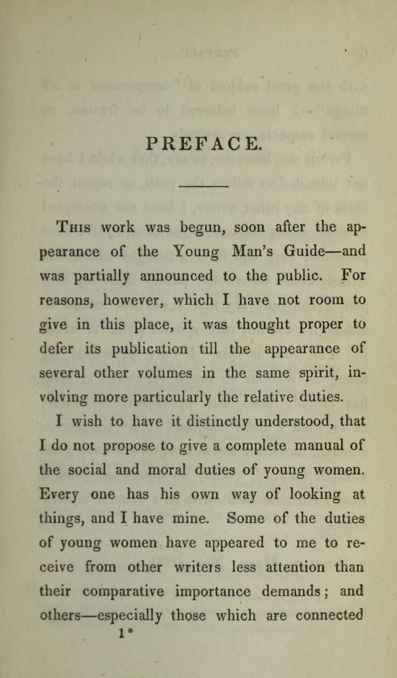PREFACE. This work was begun, soon after the ap- pearance of the Young Man’s Guide—and was partially announced to the public. For reasons, however, which I have not room to give in this place, it was thought proper to defer its publication till the appearance of several other volumes in the same spirit, in- volving more particularly the relative duties. I wish to have it distinctly understood, that I do not propose to give a complete manual of the social and moral duties of young women. Every one has his own way of looking at things, and I have mine. Some of the duties of young women have appeared to me to re- ceive from other writeis less attention than their comparative importance demands; and others—especially those which are connected 1*
