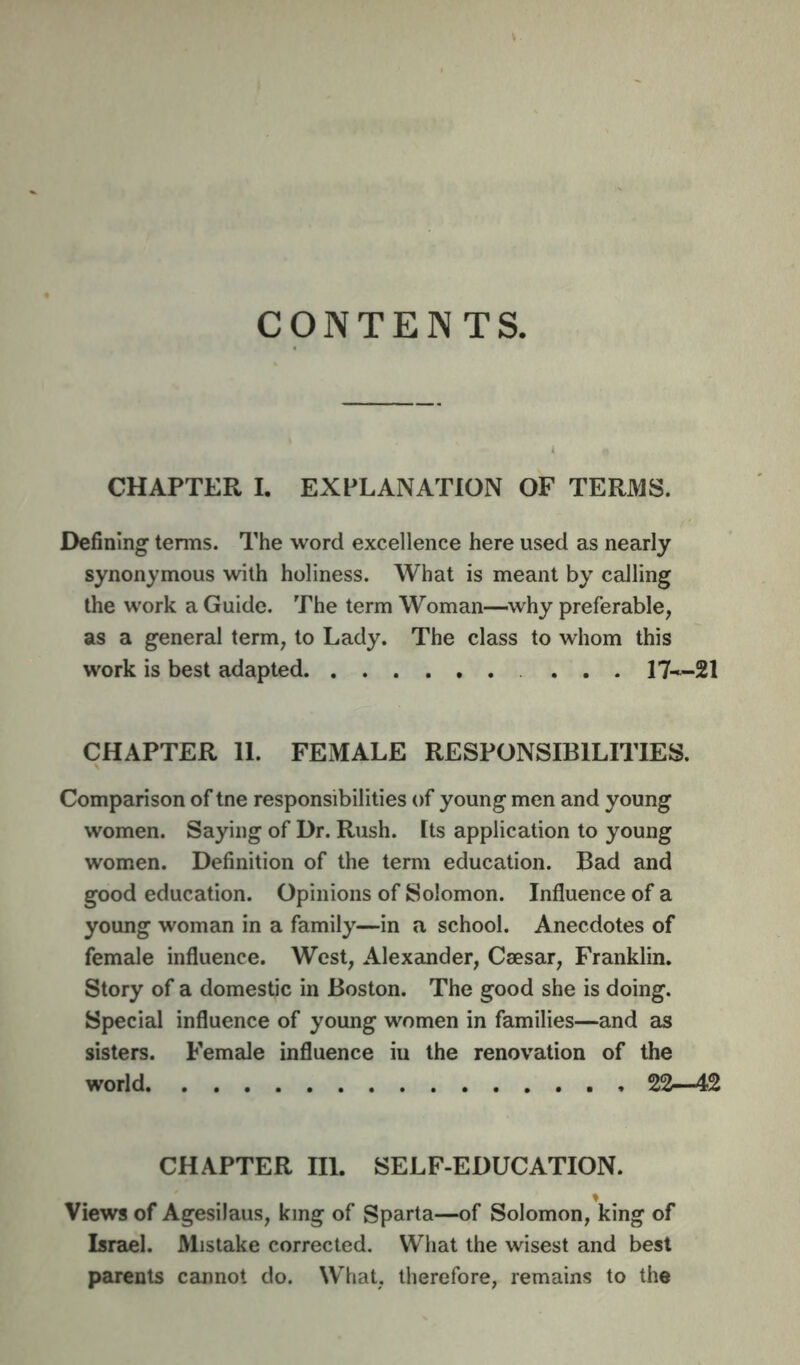CONTENTS. CHAPTER I. EXPLANATION OF TERMS. Defining terms. The word excellence here used as nearly synonymous with holiness. What is meant by calling the work a Guide. The term Woman—why preferable, as a general term, to Lady. The class to whom this work is best adapted . ... CHAPTER 11. FEMALE RESPONSIBILITIES. Comparison of tne responsibilities of young men and young women. Saying of Dr. Rush, [ts application to young women. Definition of the term education. Bad and good education. Opinions of Solomon. Influence of a young woman in a family—in a school. Anecdotes of female influence. West, Alexamder, Caesar, Franklin. Story of a domestic in Boston. The good she is doing. Special influence of young women in families—and as sisters. Female influence iu the renovation of the world 22—42 CHAPTER III. SELF-EDUCATION. Views of Agesilaus, king of Sparta—of Solomon, king of Israel. Mistake corrected. What the wisest and best parents cannot do. What, therefore, remains to the