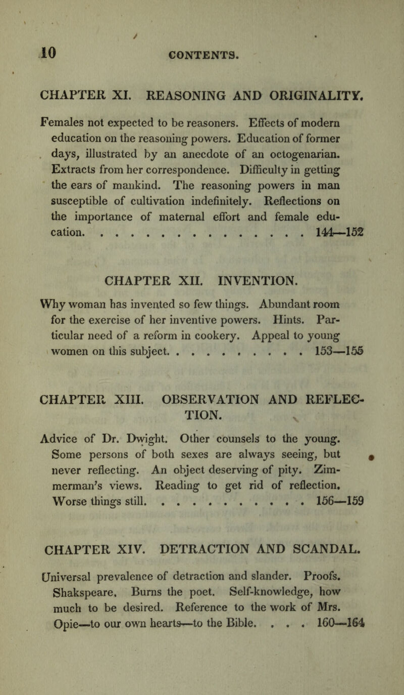 CHAPTER XL REASONING AND ORIGINALITY. Females not expected to be reasoners. Effects of modern education on the reasoning powers. Education of former days, illustrated by an anecdote of an octogenarian. Extracts from her correspondence. Difficulty in getting the ears of mankind. The reasoning powers in man susceptible of cultivation indefinitely. Reflections on the importance of maternal effort and female edu- cation 144r—152 CHAPTER XII. INVENTION. Why woman has invented so few things. Abundant room for the exercise of her inventive powers. Hints. Par- ticular need of a reform in cookery. Appeal to young women on this subject 153—155 CHAPTER XIII. OBSERVATION AND REFLEC- TION. Advice of Dr. Dwight. Other counsels to the young. Some persons of both sexes are always seeing, but never reflecting. An object deserving of pity. Zim- merman^s views. Reading to get rid of reflection. Worse things still 156—159 CHAPTER XIV. DETRACTION AND SCANDAL. Universal prevalence of detraction and slander. Proofs. Shakspeare, Bums the poet. Self-knowledge, how much to be desired. Reference to the work of Mrs. Opie—to our own hearts—to the Bible. . . . 160—164