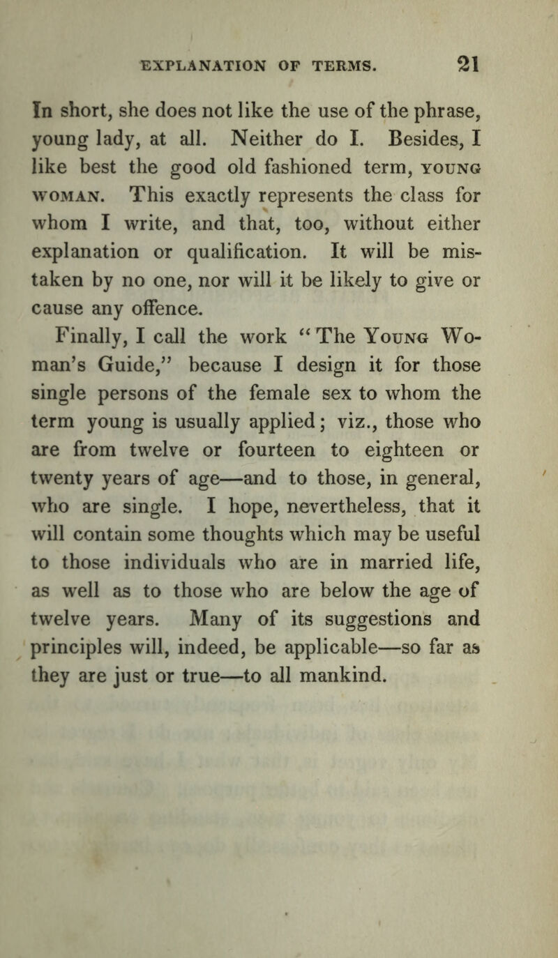 In short, she does not like the use of the phrase, young lady, at all. Neither do I. Besides, I like best the good old fashioned term, young WOMAN. This exactly represents the class for whom I write, and that, too, without either explanation or qualification. It will be mis- taken by no one, nor will it be likely to give or cause any offence. Finally, I call the work ‘‘The Young Wo- man's Guide,” because I design it for those single persons of the female sex to whom the term young is usually applied; viz., those who are from twelve or fourteen to eighteen or twenty years of age—and to those, in general, who are single. I hope, nevertheless, that it will contain some thoughts which may be useful to those individuals who are in married life, as well as to those who are below the age of twelve years. Many of its suggestions and principles will, indeed, be applicable—so far as they are just or true—to all mankind.
