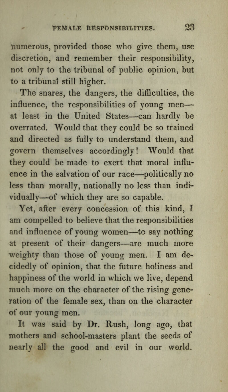 numerous, provided those who give them, use discretion, and remember their responsibility, not only to the tribunal of public opinion, but to a tribunal still higher. The snares, the dangers, the difficulties, the influence, the responsibilities of young men— at least in the United States—can hardly be overrated. Would that they could be so trained and directed as fully to understand them, and govern themselves accordingly! Would that they could be made to exert that moral influ’- ence in the salvation of our race—politically no less than morally, nationally no less than indi- vidually—of which they are so capable. Yet, after every concession of this kind, I am compelled to believe that the responsibilities and influence of young women—^to say nothing at present of their dangers—are much more weighty than those of young men. I am de-' cidedly of opinion, that the future holiness and happiness of the world in which we live, depend much more on the character of the rising gene- ration of the female sex, than on the character of our young men. It was said by Dr. Rush, long ago, that mothers and school-masters plant the seeds of nearly all the good and evil in our world.