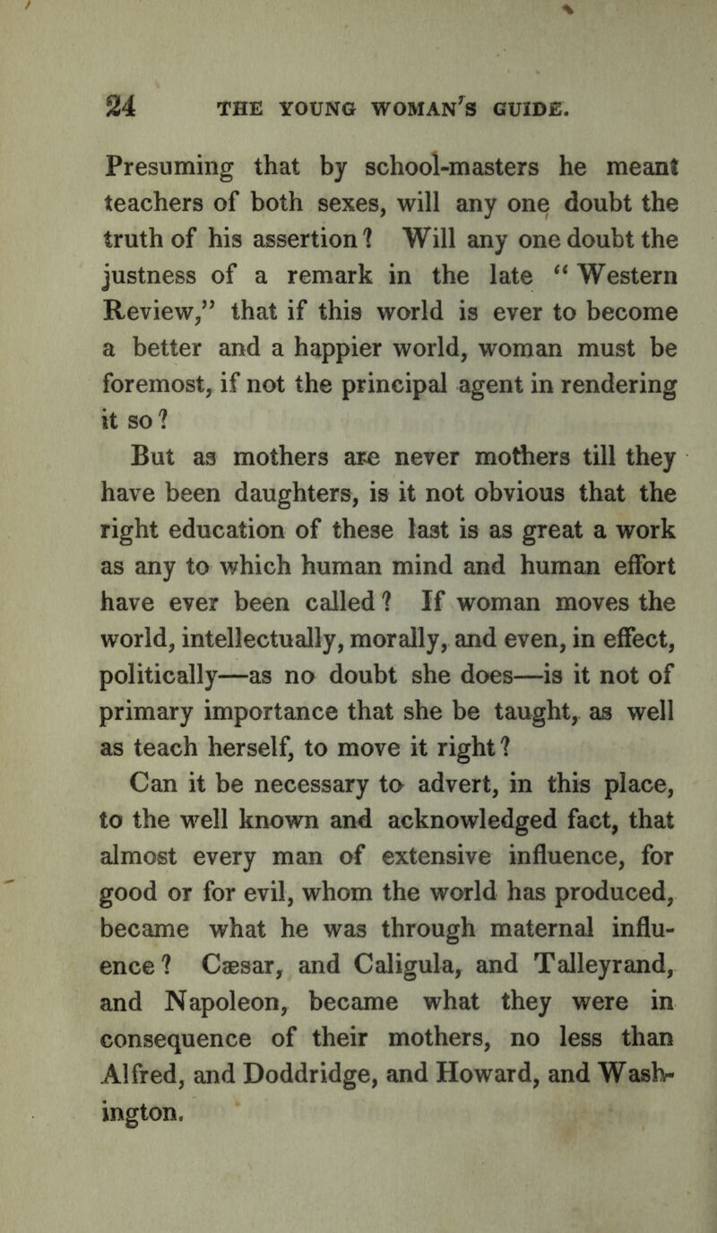 Presuming that by school-masters he meant teachers of both sexes, will any one doubt the truth of his assertion? Will any one doubt the justness of a remark in the late “ Western Review/’ that if this world is ever to become a better and a happier world, woman must be foremost, if not the principal agent in rendering it so? But as mothers a,ze never mothers till they have been daughters, is it not obvious that the right education of these last is as great a work as any to which human mind and human effort have ever been called ? If woman moves the world, intellectually, morally, and even, in effect, politically—as no doubt she does—is it not of primary importance that she be taught, as well as teach herself, to move it right? Can it be necessary to advert, in this place, to the well known and acknowledged fact, that almost every man of extensive influence, for good or for evil, whom the world has produced, became what he was through maternal influ- ence? Caesar, and Caligula, and Talleyrand, and Napoleon, became what they were in consequence of their mothers, no less than Alfred, and Doddridge, and Howard, and Waslv ington.