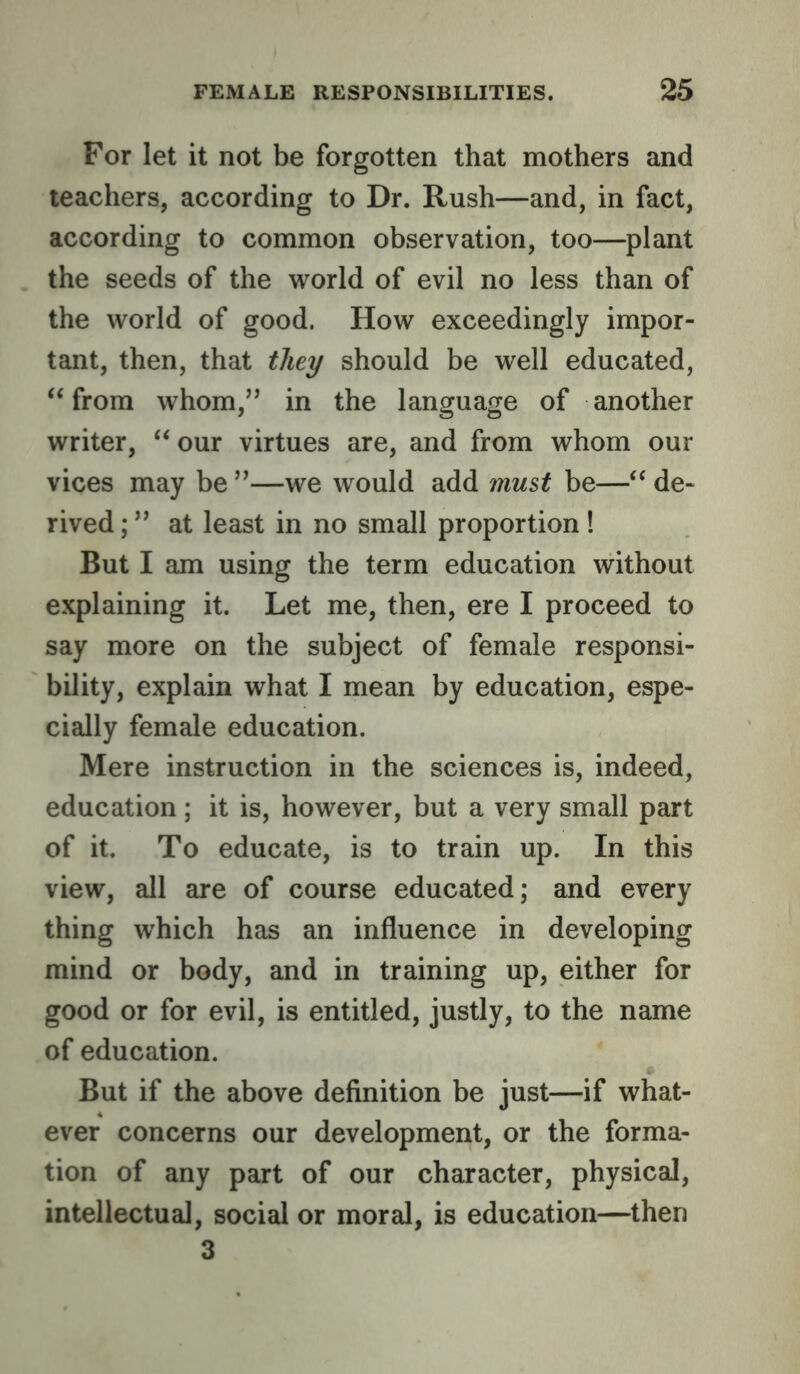 For let it not be forgotten that mothers and teachers, according to Dr. Rush—and, in fact, according to common observation, too—plant the seeds of the world of evil no less than of the world of good. How exceedingly impor- tant, then, that they should be well educated, from whom,” in the language of another writer, ‘‘ our virtues are, and from whom our vices may be ”—we would add must be—de- rived ; ” at least in no small proportion ! But I am using the term education without explaining it. Let me, then, ere I proceed to say more on the subject of female responsi- bility, explain what I mean by education, espe- cially female education. Mere instruction in the sciences is, indeed, education ; it is, however, but a very small part of it. To educate, is to train up. In this view, all are of course educated; and every thing which has an influence in developing mind or body, and in training up, either for good or for evil, is entitled, justly, to the name of education. But if the above definition be just—if what- ever concerns our development, or the forma- tion of any part of our character, physical, intellectual, social or moral, is education—then 3