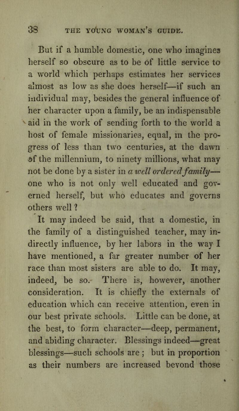 But if a humble domestic, one who imagines herself so obscure as to be of little service to a world which perhaps estimates her services almost as low as she does herself—if such an individual may, besides the general influence of her character upon a family, be an indispensable '' aid in the work of sending forth to the world a host of female missionaries, equal, in the pro- gress of less than two centuries, at the dawn 0f the millennium, to ninety millions, what may not be done by a sister in a well ordered family— one who is not only well educated and gov- erned herself, but who educates and governs others well ? It may indeed be said, that a domestic, in the family of a distinguished teacher, may in- directly influence, by her labors in the way I have mentioned, a far greater number of her race than most sisters are able to do. It may, indeed, be so. There is, however, another consideration. It is chiefly the externals of education which can receive attention, even in our best private schools. Little can be done, at the best, to form character—deep, permanent, and abiding character. Blessings indeed—great blessings—such schools are ; but in proportion as their numbers are increased bevond those