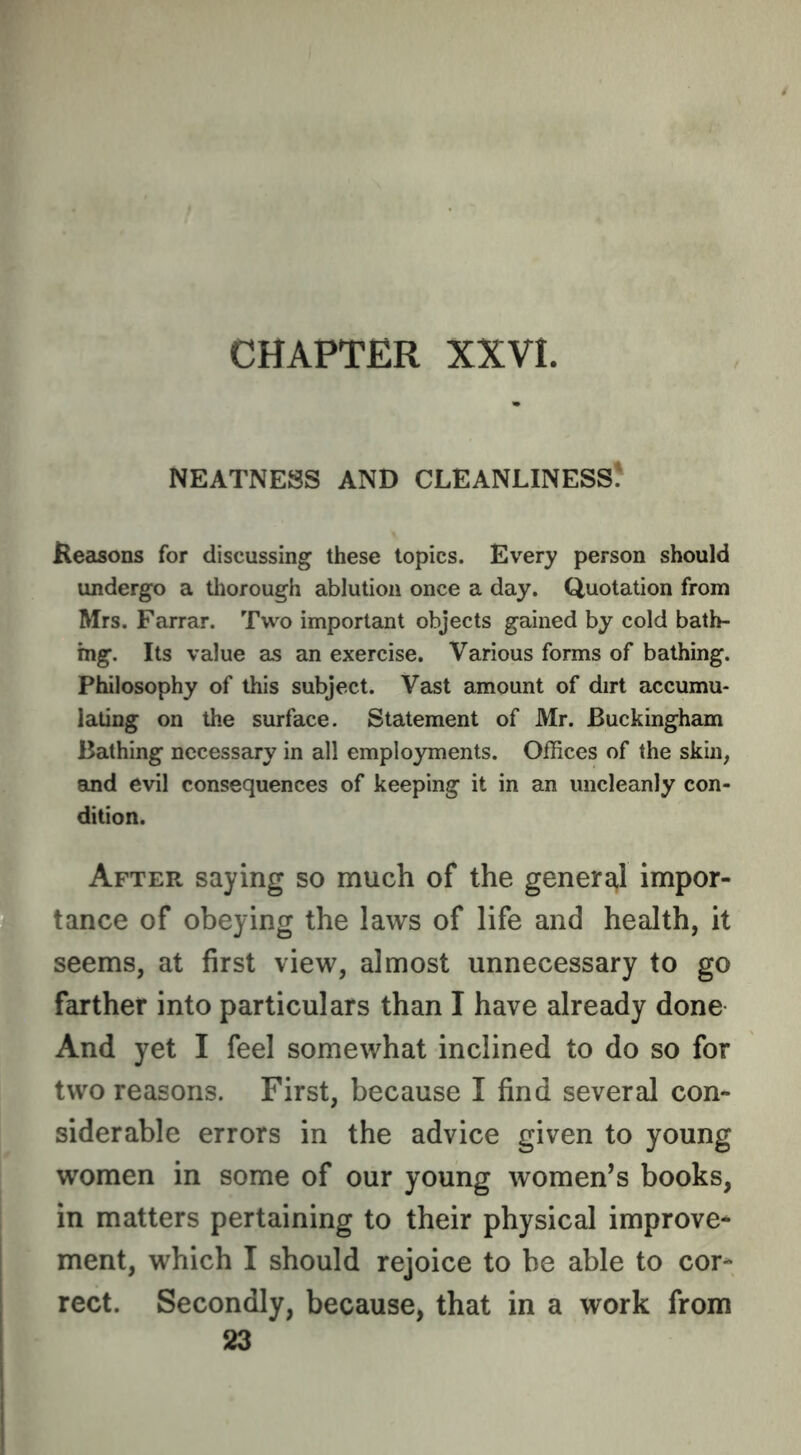 NEATNESS AND CLEANLINESS? Keasons for discussing these topics. Every person should undergo a thorough ablution once a day. Quotation from Mrs. Farrar. Two important objects gained by cold bath- ing. Its value as an exercise. Various forms of bathing. Philosophy of this subject. Vast amount of dirt accumu- lating on the surface. Statement of Mr. Buckingham Bathing necessary in all employments. Offices of the skin, and evil consequences of keeping it in an uncleanly con- dition. After saying so much of the genera^l impor- tance of obeying the laws of life and health, it seems, at first view, almost unnecessary to go farther into particulars than I have already done And yet I feel somewhat inclined to do so for two reasons. First, because I find several con- siderable errors in the advice given to young women in some of our young women’s books, in matters pertaining to their physical improve* ment, which I should rejoice to be able to cor* rect. Secondly, because, that in a work from 23