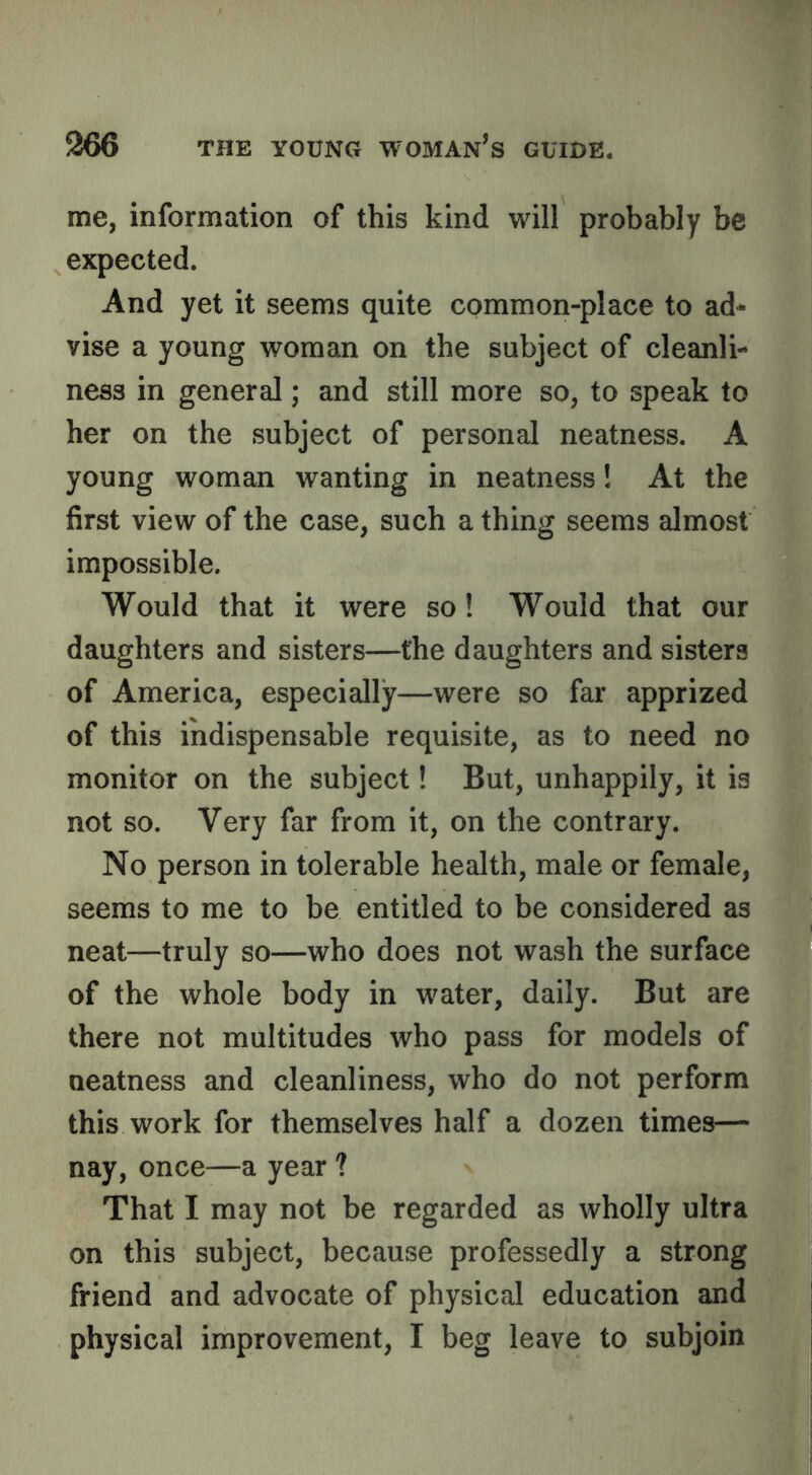 me, information of this kind will probably be expected. And yet it seems quite common-place to ad- vise a young woman on the subject of cleanli- ness in general; and still more so, to speak to her on the subject of personal neatness. A young woman wanting in neatness! At the first view of the case, such a thing seems almost impossible. Would that it were so! Would that our daughters and sisters—the daughters and sisters of America, especially—were so far apprized of this indispensable requisite, as to need no monitor on the subject 1 But, unhappily, it is not so. Very far from it, on the contrary. No person in tolerable health, male or female, seems to me to be entitled to be considered as neat—truly so—who does not wash the surface of the whole body in water, daily. But are there not multitudes who pass for models of neatness and cleanliness, who do not perform this work for themselves half a dozen times— nay, once—a year ? That I may not be regarded as wholly ultra on this subject, because professedly a strong friend and advocate of physical education and physical improvement, I beg leave to subjoin