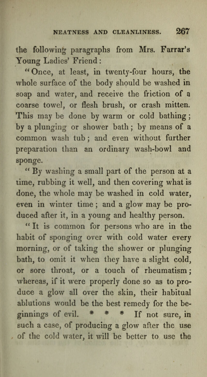 the following paragraphs from Mrs. Farrar^s Young Ladies’ Friend: '‘Once, at least, in twenty-four hours, the whole surface of the body should be washed in soap and water, and receive the friction of a coarse towel, or flesh brush, or crash mitten. This may be done by warm or cold bathing; by a plunging or shower bath; by means of a common wash tub; and even without further preparation than an ordinary wash-bowl and sponge.  By washing a small part of the person at a lime, rubbing it well, and then covering what is done, the whole may be washed in cold water, even in winter time; and a glow may be pro- duced after it, in a young and healthy person. “ It is common for persons who are in the habit of sponging over with cold water every morning, or of taking the shower or plunging bath, to omit it when they have a slight cold, or sore throat, or a touch of rheumatism; whereas, if it were properly done so as to pro- duce a glow all over the skin, their habitual ablutions would be the best remedy for the be- ginnings of evil. * » * jf not sure, in such a case, of producing a glow after the use of the cold water, it will be better to use the