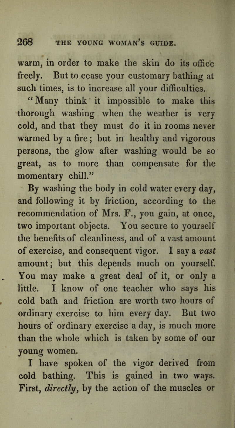 warm, in order to make the skin do its office freely. But to cease your customary bathing at such times, is to increase all your difficulties. ‘‘ Many think it impossible to make this thorough washing when the weather is very cold, and that they must do it in rooms never warmed by a fire; but in healthy and vigorous persons, the glow after washing would be so great, as to more than compensate for the momentary chill.’^ By washing the body in cold water every day, and following it by friction, according to the recommendation of Mrs. F., you gain, at once, two important objects. You secure to yourself the benefits of cleanliness, and of a vast amount of exercise, and consequent vigor. I say a vast amount; but this depends much on yourself You may make a great deal of it, or only a little. I know of one teacher who says his cold bath and friction are worth two hours of ordinary exercise to him every day. But two hours of ordinary exercise a day, is much more than the whole which is taken by some of our young women. I have spoken of the vigor derived from cold bathing. This is gained in two ways. First, directly, by the action of the muscles or