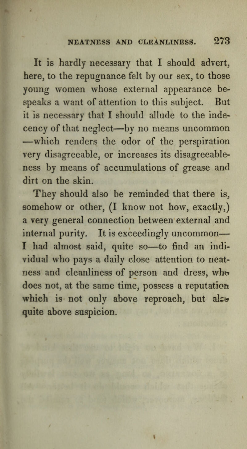 It is hardly necessary that I should advert, here, to the repugnance felt by our sex, to those young women whose external appearance be- speaks a want of attention to this subject. But it is necessary that I should allude to the inde- cency of that neglect—by no means uncommon —which renders the odor of the perspiration very disagreeable, or increases its disagreeable- ness by means of accumulations of grease and dirt on the skin. They should also be reminded that there is, somehow or other, (I know not how, exactly,) a very general connection between external and internal purity. It is exceedingly uncommon— I had almost said, quite so—to find an indi- vidual who pays a daily close attention to neat- ness and cleanliness of person and dress, whtr does not, at the same time, possess a reputation which is not only above reproach, but ak?j quite above suspicion.