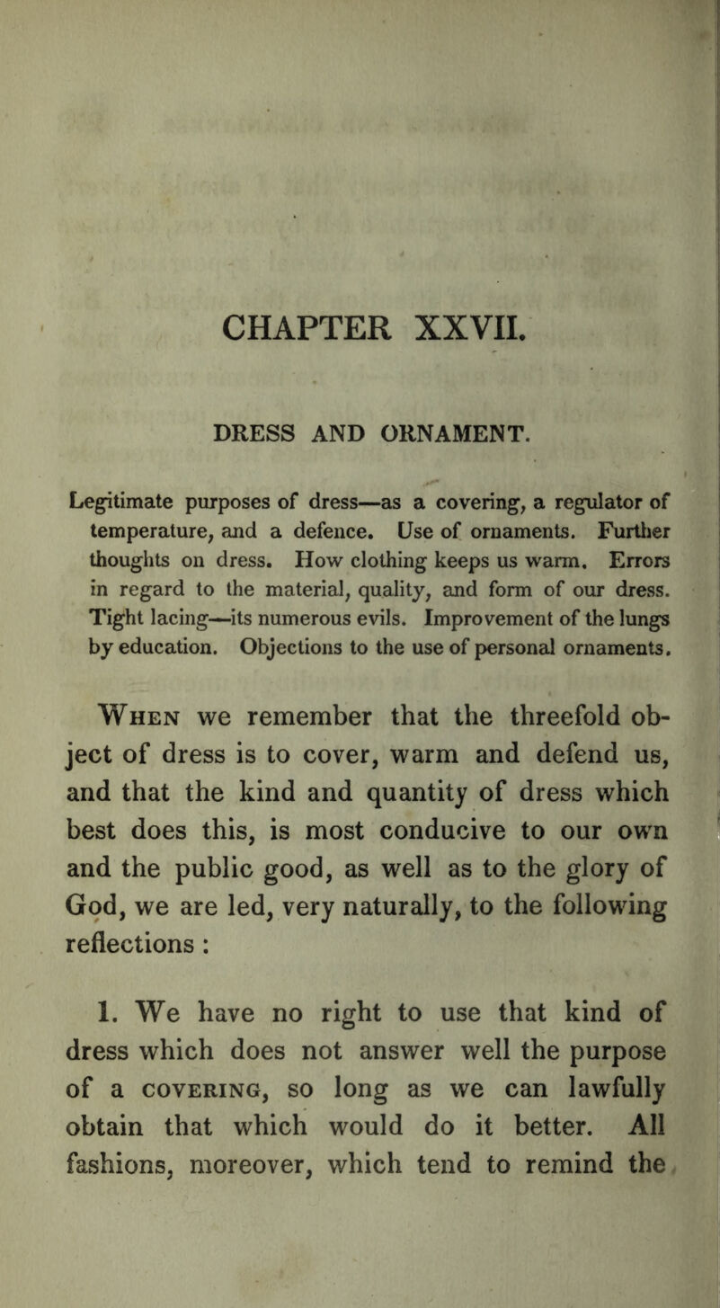 CHAPTER XXVII. DRESS AND ORNAMENT. L#eg^timate purposes of dress—as a covering, a regulator of temperature, and a defence. Use of ornaments. Furtlier thoughts on dress. How clothing keeps us warm. Errors in regard to the material, quality, and form of our dress. Tight lacing—its numerous evils. Improvement of the lungs by education. Objections to the use of personal ornaments. When we remember that the threefold ob- ject of dress is to cover, warm and defend us, and that the kind and quantity of dress which best does this, is most conducive to our own and the public good, as well as to the glory of God, we are led, very naturally, to the following reflections : 1. We have no right to use that kind of dress which does not answer well the purpose of a COVERING, so loug as we can lawfully obtain that which would do it better. All fashions, moreover, which tend to remind the