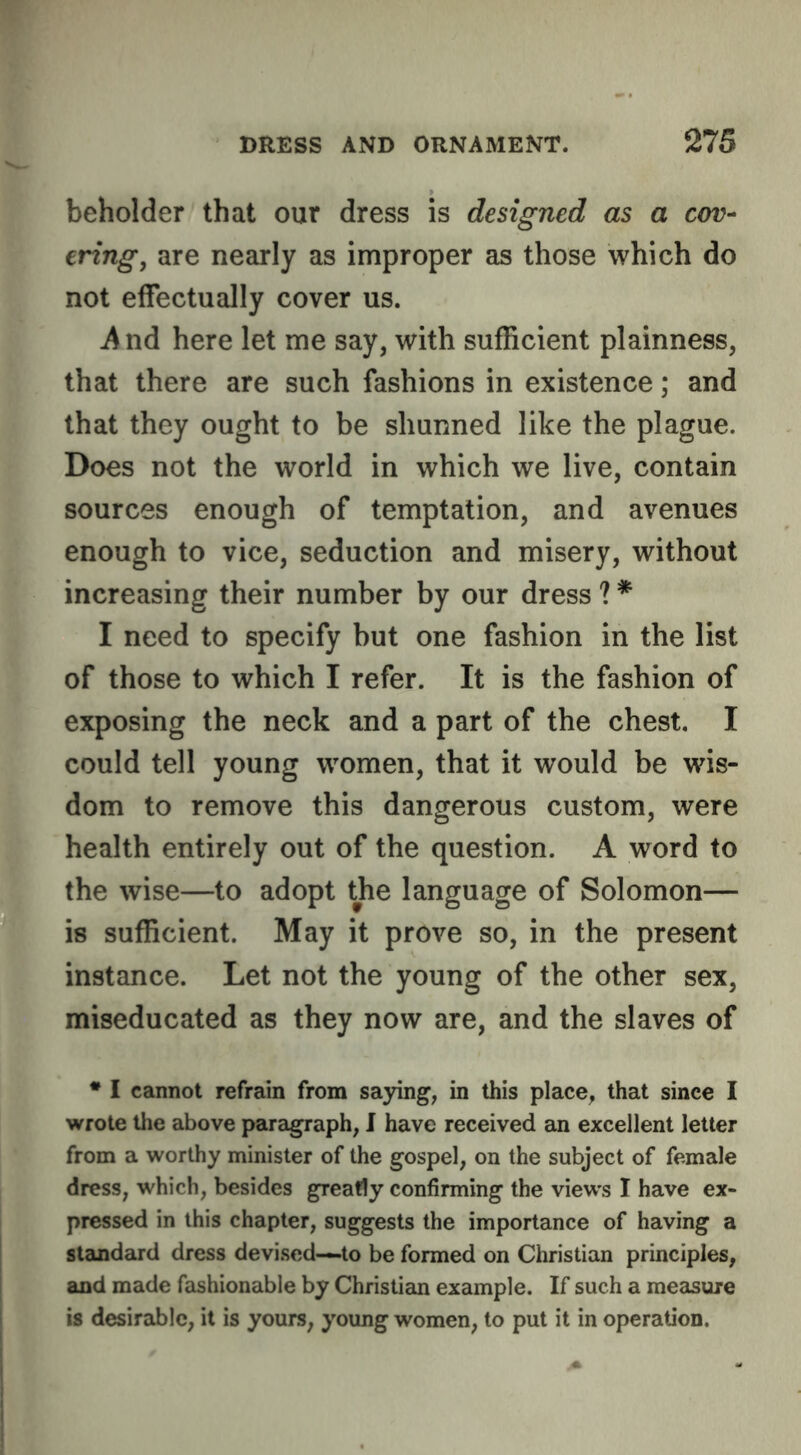 beholder that our dress is designed as a cov- ering, are nearly as improper as those which do not effectually cover us. And here let me say, with sufficient plainness, that there are such fashions in existence; and that they ought to be shunned like the plague. Does not the world in which we live, contain sources enough of temptation, and avenues enough to vice, seduction and misery, without increasing their number by our dress ? * I need to specify but one fashion in the list of those to which I refer. It is the fashion of exposing the neck and a part of the chest. I could tell young women, that it would be wis- dom to remove this dangerous custom, were health entirely out of the question. A word to the wise—to adopt the language of Solomon— is sufficient. May it prove so, in the present instance. Let not the young of the other sex, miseducated as they now are, and the slaves of * I cannot refrain from saying, in this place, that since I wrote the above j>aragraph, I have received an excellent letter from a worthy minister of the gospel, on the subject of female dress, which, besides greatly confirming the views I have ex- pressed in this chapter, suggests the importance of having a standard dress devised—to be formed on Christian principles, and made fashionable by Christian example. If such a measure is desirable, it is yours, young women, to put it in operation.