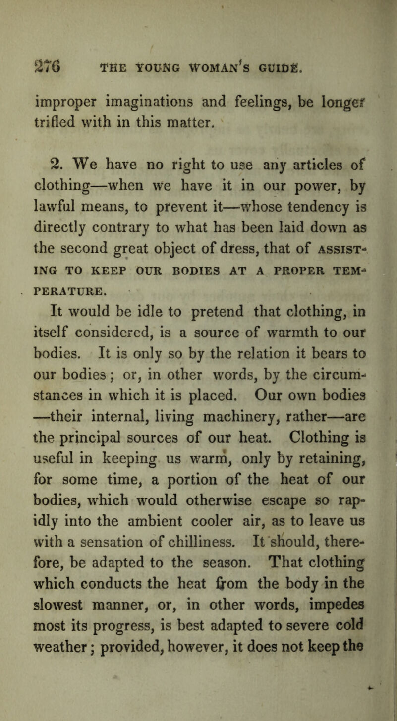 improper imaginations and feelings, be longef trifled with in this matter. 2. We have no right to use any articles of clothing—when we have it in our power, by lawful means, to prevent it—whose tendency is directly contrary to what has been laid down as the second great object of dress, that of assist- ing TO KEEP OUR BODIES AT A PROPER TEM- PERATURE. It would be idle to pretend that clothing, in itself considered, is a source of warmth to our bodies. It is only so by the relation it bears to our bodies; or, in other words, by the circum- stances in which it is placed. Our own bodies —their internal, living machinery, rather—are the principal sources of our heat. Clothing is useful in keeping us warin, only by retaining, for some time, a portion of the heat of our bodies, w^hich would otherwise escape so rap- idly into the ambient cooler air, as to leave us with a sensation of chilliness. It should, there- fore, be adapted to the season. That clothing which conducts the heat from the body in the slowest manner, or, in other words, impedes most its progress, is best adapted to severe cold weather; provided, however, it does not keep the