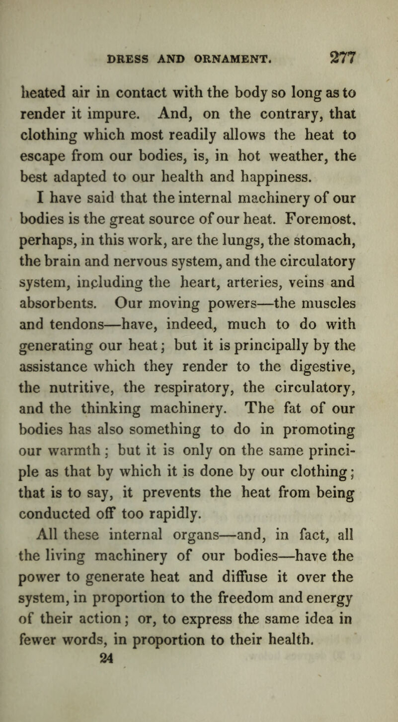 heated air in contact with the body so long as to render it impure. And, on the contrary, that clothing which most readily allows the heat to escape from our bodies, is, in hot weather, the best adapted to our health and happiness. I have said that the internal machinery of our bodies is the great source of our heat. Foremost, perhaps, in this work, are the lungs, the stomach, the brain and nervous system, and the circulatory system, including the heart, arteries, veins and absorbents. Our moving powers—the muscles and tendons—have, indeed, much to do with generating our heat; but it is principally by the assistance which they render to the digestive, the nutritive, the respiratory, the circulatory, and the thinking machinery. The fat of our bodies has also something to do in promoting our warmth ; but it is only on the same princi- ple as that by which it is done by our clothing; that is to say, it prevents the heat from being conducted off too rapidly. All these internal organs—and, in fact, all the living machinery of our bodies—have the power to generate heat and diffuse it over the system, in proportion to the freedom and energy of their action; or, to express the same idea in fewer words, in proportion to their health. 24