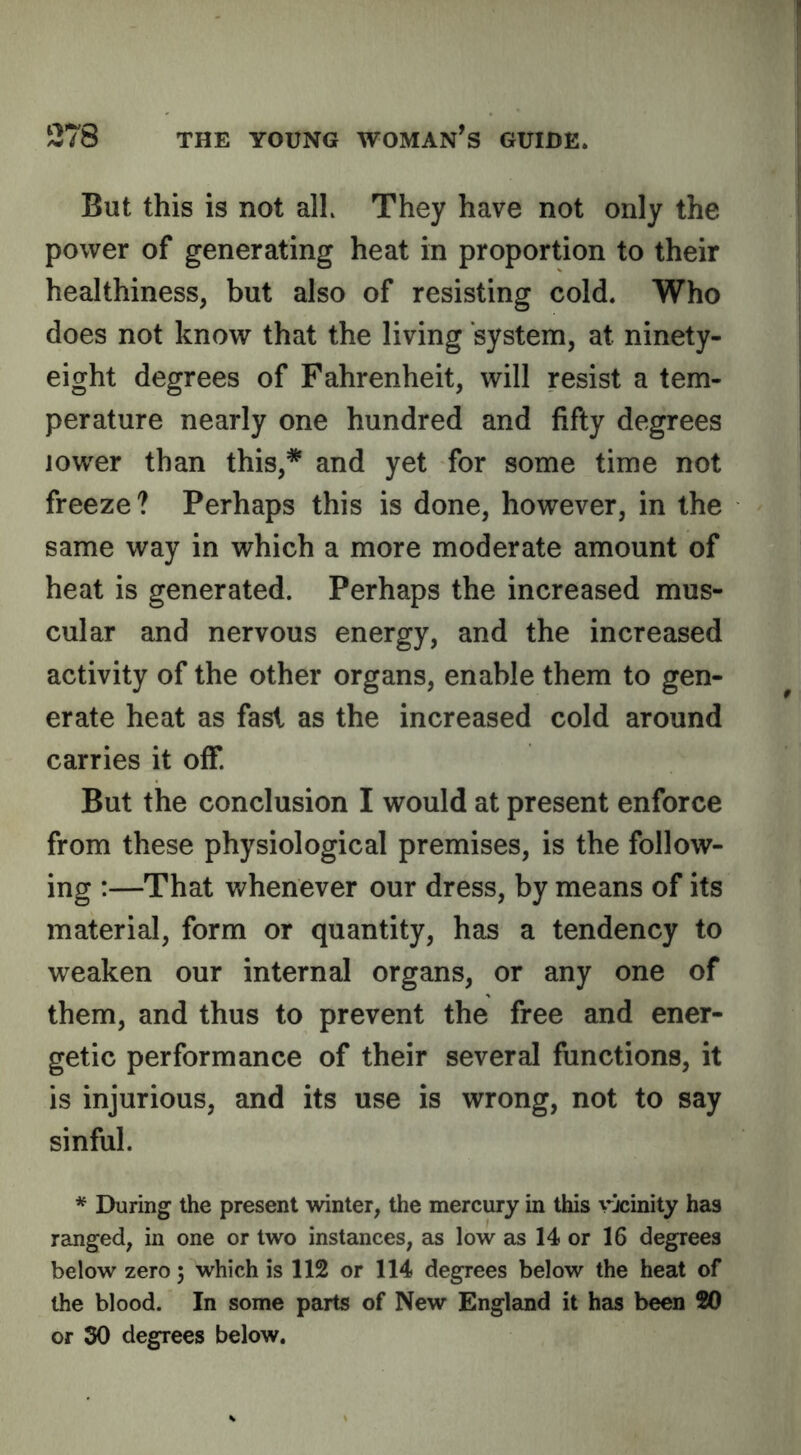 But this is not alL They have not only the power of generating heat in proportion to their healthiness, but also of resisting cold. Who does not know that the living system, at ninety- eight degrees of Fahrenheit, will resist a tem- perature nearly one hundred and fifty degrees lower than this,* and yet for some time not freeze? Perhaps this is done, however, in the same way in which a more moderate amount of heat is generated. Perhaps the increased mus- cular and nervous energy, and the increased activity of the other organs, enable them to gen- erate heat as fast as the increased cold around carries it off. But the conclusion I would at present enforce from these physiological premises, is the follow- ing :—That whenever our dress, by means of its material, form or quantity, has a tendency to weaken our internal organs, or any one of them, and thus to prevent the free and ener- getic performance of their several functions, it is injurious, and its use is wrong, not to say sinful. * During the present winter, the mercury in this rxinity has ranged, in one or two instances, as low as 14 or 16 degrees below zero 5 which is 112 or 114 degrees below the heat of the blood. In some parts of New England it has been 20 or 30 degrees below.