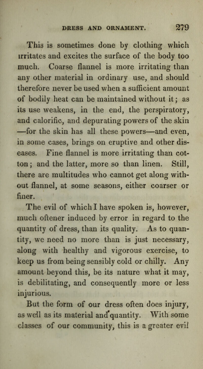This is sometimes done by clothing which irritates and excites the surface of the body too much. Coarse flannel is more irritating than any other material in ordinary use, and should therefore never be used when a sufficient amount of bodily heat can be maintained without it; as its use weakens, in the end, the perspiratory, and calorific, and depurating powers of the skin —for the skin has all these powers—and even, in some cases, brings on eruptive and other dis- eases. Fine flannel is more irritating than cot- ton ; and the latter, more so than linen. Still, there are multitudes who cannot get along with- out flannel, at some seasons, either coarser or finer. The evil of which I have spoken is, however, much oftener induced by error in regard to the quantity of dress, than its quality. As to quan- tity, we need no more than is just necessary, along with healthy and vigorous exercise, to keep us from being sensibly cold or chilly. Any amount beyond this, be its nature what it may, is debilitating, and consequently more or less injurious. But the form of our dress often does injury, as well as its material and*quantity. With some classes of our community, this is a greater evil